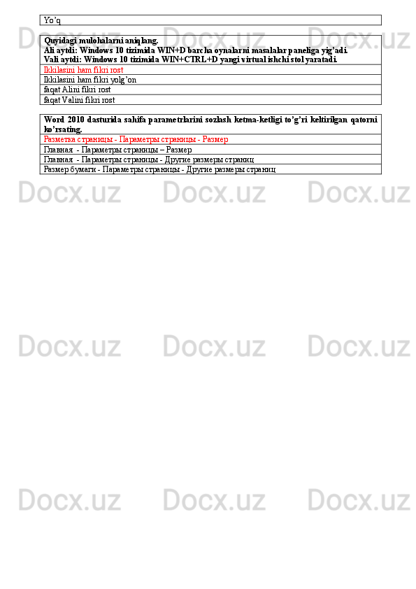 Yo’q
Quyidagi mulohalarni aniqlang.
Ali aytdi: Windows 10 tizimida WIN+D barcha oynalarni masalalar paneliga yig’adi.
Vali aytdi: Windows 10 tizimida WIN+CTRL+D yangi virtual ishchi stol yaratadi.
Ikkilasini ham fikri rost
Ikkilasini ham fikri yolg’on
faqat Alini fikri rost
faqat Valini fikri rost
Word  2010  dasturida  sahifa  parametrlarini  sozlash  ketma-ketligi   to’g’ri  keltirilgan   qatorni
ko’rsating.
Разметка страницы - Параметры страницы - Размер
Главная    - Параметры страницы – Размер
Главная  - Параметры страницы - Другие размеры страниц
Размер бумаги - Параметры страницы - Другие размеры страниц 