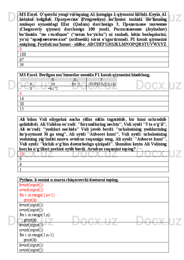 MS Excel. O‘quvchi yangi varaqning A1 katagiga 1 qiymatni kiritdi. Keyin A1
katakni   belgilab   Прогрессия   (Progressiya)   bo‘limini   tanladi.   Bo‘limning
muloqot   oynasidagi   Шаг   (Qadam)   darchasiga   3,   Предельное   значение
(Chegaraviy   qiymat)   darchasiga   100   yozdi,   Расположение   (Joylashuv)
bo‘limida   “по   столбцам”   (“ustun   bo‘yicha”)   ni   tanladi,   lekin   boshqalarini,
ya’ni   “арифметическая”   (arifmetik)   turni   o‘zgartirmadi.   P1   katak   qiymatini
aniqlang. Foydali ma’lumot - alifbo: ABCDEFGHIJKLMNOPQRSTUVWXYZ
0
100
67 
34
MS Excel. Berilgan ma’lumotlar asosida F1 katak qiymatini hisoblang. 
4
16
30
15
Ali   bilan   Vali   oliygohni   ancha   yillar   oldin   tugatishib,   bir   kuni   uchrashib
qolishibdi. Ali Validan so‘radi: "farzandlaring nechta", Vali aytdi "3 ta o‘g‘il",
Ali   so‘radi:   "yoshlari   nechida"   Vali   javob   berdi:   "uchalasining   yoshlarining
ko‘paytmasi   36   ga   teng",   Ali   aytdi   "Axborot   kam!",   Vali   aytdi:   uchalasining
yoshining yig‘indisi anavu avtobus raqamiga teng, Ali aytdi: "Axborot kam!",
Vali aytdi: "kichik o‘g‘lim dasturlashga qiziqadi". Shundan keyin Ali Valining
barcha o‘g‘illari yoshini aytib berdi. Avtobus raqamini toping?
13
9
6
1
Python. k sonini n marta chiqaruvchi dasturni toping.
k=int(input())
n=int(input())
for i in range(1,n+1):
    print(k)
k=int(input())
n=int(input())
for i in range(1,n):
    print(k)
k=int(input())
n=int(input())
for i in range(1,n-1):
    print(k)
k=int(input())
n=int(input()) 