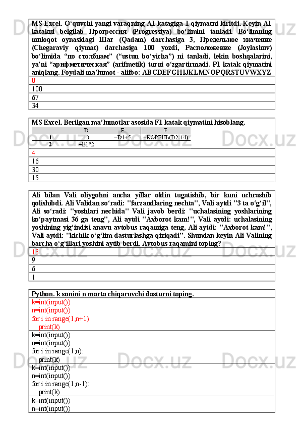 MS Excel. O‘quvchi yangi varaqning A1 katagiga 1 qiymatni kiritdi. Keyin A1
katakni   belgilab   Прогрессия   (Progressiya)   bo‘limini   tanladi.   Bo‘limning
muloqot   oynasidagi   Шаг   (Qadam)   darchasiga   3,   Предельное   значение
(Chegaraviy   qiymat)   darchasiga   100   yozdi,   Расположение   (Joylashuv)
bo‘limida   “по   столбцам”   (“ustun   bo‘yicha”)   ni   tanladi,   lekin   boshqalarini,
ya’ni   “арифметическая”   (arifmetik)   turni   o‘zgartirmadi.   P1   katak   qiymatini
aniqlang. Foydali ma’lumot - alifbo: ABCDEFGHIJKLMNOPQRSTUVWXYZ
0
100
67 
34
MS Excel. Berilgan ma’lumotlar asosida F1 katak qiymatini hisoblang. 
4
16
30
15
Ali   bilan   Vali   oliygohni   ancha   yillar   oldin   tugatishib,   bir   kuni   uchrashib
qolishibdi. Ali Validan so‘radi: "farzandlaring nechta", Vali aytdi "3 ta o‘g‘il",
Ali   so‘radi:   "yoshlari   nechida"   Vali   javob   berdi:   "uchalasining   yoshlarining
ko‘paytmasi   36   ga   teng",   Ali   aytdi   "Axborot   kam!",   Vali   aytdi:   uchalasining
yoshining yig‘indisi anavu avtobus raqamiga teng, Ali aytdi: "Axborot kam!",
Vali aytdi: "kichik o‘g‘lim dasturlashga qiziqadi". Shundan keyin Ali Valining
barcha o‘g‘illari yoshini aytib berdi. Avtobus raqamini toping?
13
9
6
1
Python. k sonini n marta chiqaruvchi dasturni toping.
k=int(input())
n=int(input())
for i in range(1,n+1):
    print(k)
k=int(input())
n=int(input())
for i in range(1,n):
    print(k)
k=int(input())
n=int(input())
for i in range(1,n-1):
    print(k)
k=int(input())
n=int(input())