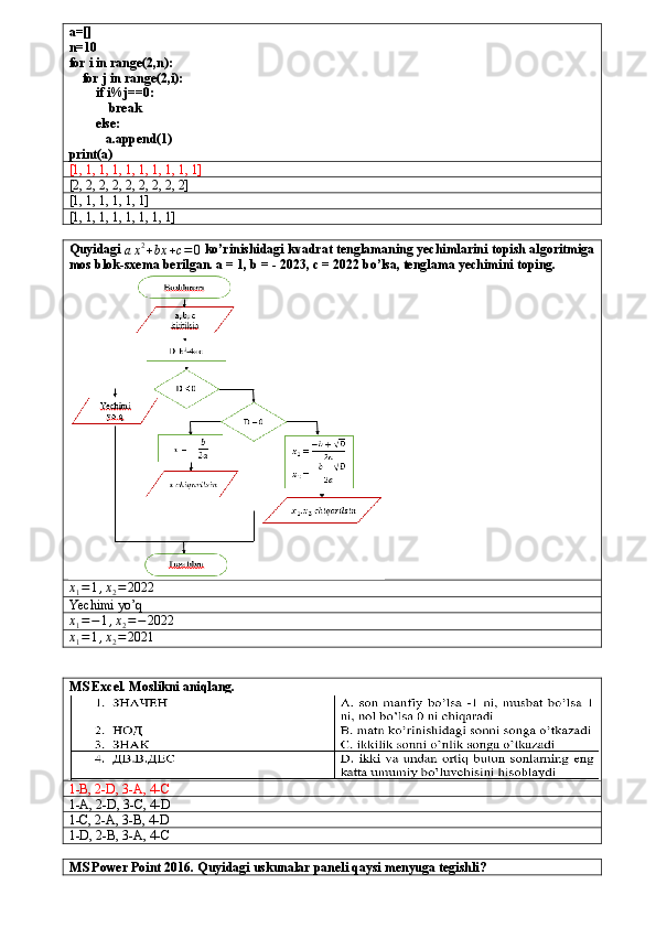 a=[]
n=10
for i in range(2,n):
    for j in range(2,i):
        if i%j==0:
            break
        else:
           a.append(1)
print(a)
[1, 1, 1, 1, 1, 1, 1, 1, 1, 1]
[2, 2, 2, 2, 2, 2, 2, 2, 2]
[1, 1, 1, 1, 1, 1]
[1, 1, 1, 1, 1, 1, 1, 1]
Quyidagi 
a x 2
+ bx + c = 0  ko’rinishidagi kvadrat tenglamaning yechimlarini topish algoritmiga
mos blok-sxema berilgan. a = 1, b = - 2023, c = 2022 bo’lsa, tenglama yechimini toping.x1=1,x2=	2022
Yechimi yo’q
x
1 = − 1 , x
2 = − 2022	
x1=1,x2=	2021
MS Excel. Moslikni aniqlang.
1-B, 2-D, 3-A, 4-C
1-A, 2-D, 3-C, 4-D
1-C, 2-A, 3-B, 4-D
1-D, 2-B, 3-A, 4-C
MS Power Point 2016. Quyidagi uskunalar paneli qaysi menyuga tegishli? 