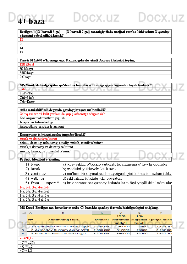 4+ baza
Berilgan   ((X karrali 3 ga) → (X karrali 7 ga)) mantiqiy ifoda natijasi rost bo‘lishi uchun X qanday˥
qiymatni qabul qilishi kerak?
12
21
14
17
Tasvir 512x640 o’lchamga ega. 8 xil rangda aks etadi. Axborot hajmini toping.
120 Kbayt
30 Mbayt
3500 bayt
2 Gbayt
MS Word. Jadvalga qator qo‘shish uchun klaviaturadagi qaysi tugmadan foydalaniladi ?
Tab
Shift+Tab     
Ctrl+Shift   
Tab+Enter
Axborotni shifrlash deganda qanday jarayon tushuniladi?
Ochiq axborotni kalit yordamida yopiq axborotga o‘zgartirish
Kodlangan malumotlarni yig’ish
Jarayonlar ketma-ketligi
Axborotlar o‘zgartirish jarayoni
Kompyuter ta minoti necha turga bo linadi?	
ʼ ʻ
texnik va dasturiy ta minot	
ʼ
tizimli ,  dasturiy ,  uskunaviy ,  amaliy ,  tizimli ,  texnik   ta ʼ minot
texnik, uskunaviy va dasturiy ta minot	
ʼ
amaliy, tizimli, instrumental ta minot
ʼ
Python. Moslikni o’rnating.
1-c, 2-d, 3-a, 4-e, 5-b
1-a, 2-b, 3-c, 4-e, 5-d
1-c, 2-d, 3-b, 4-a, 5-e
1-a, 2-b, 3-c, 4-d, 5-e
MS Excel. Berilgan ma’lumotlar asosida C4 katakka qanday formula kiritilganligini aniqlang.
=C4*0,12
=C4*1.2%
= C4*1,2
=C4+1,2 