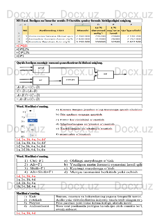 MS Excel. Berilgan ma’lumotlar asosida E4 katakka qanday formula kiritilganligini aniqlang.
=C2*0,01
=C4*0,1%
= C4*1,1%
=C4*1
Quyida berilgan mantiqiy sxemani qanoatlantiruvchi ifodani aniqlang.(A∧	B)∪¬(C	∪D)	
(C∧	D)∪(A∪B)	
(
A ∧ B	) ∩ ¬ ( C ∪ D )	
¬(A∧	B)∪(C	∪D)
Word. Moslikni o’rnating.
1-d, 2-e, 3-b, 4-a, 5-c, 6-f
1-d, 2-a, 3-b, 4-e, 5-c, 6-f
1-f, 2-e, 3-b, 4-a, 5-c, 6-d
1-a, 2-f, 3-b, 4-d, 5-c, 6-e
Word. Moslikni o’rnating.
1-d, 2-c, 3-b, 4-a
1-a, 2-c, 3-b, 4-d
1-d, 2-b, 3-c, 4-a
1-b, 2-c, 3-d, 4-a
Moslikni o’rnating.
1-c, 2-a, 3-b, 4-d 