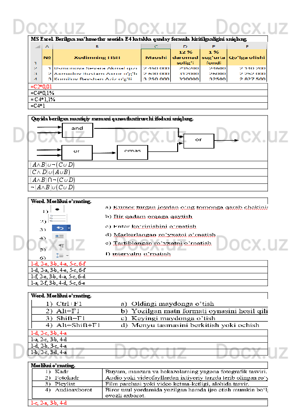 MS Excel. Berilgan ma’lumotlar asosida E4 katakka qanday formula kiritilganligini aniqlang.
=C2*0,01
=C4*0,1%
= C4*1,1%
=C4*1
Quyida berilgan mantiqiy sxemani qanoatlantiruvchi ifodani aniqlang.(A∧	B)∪¬(C	∪D)	
(C∧	D)∪(A∪B)	
(
A ∧ B	) ∩ ¬ ( C ∪ D )	
¬(A∧	B)∪(C	∪D)
Word. Moslikni o’rnating.
1-d, 2-e, 3-b, 4-a, 5-c, 6-f
1-d, 2-a, 3-b, 4-e, 5-c, 6-f
1-f, 2-e, 3-b, 4-a, 5-c, 6-d
1-a, 2-f, 3-b, 4-d, 5-c, 6-e
Word. Moslikni o’rnating.
1-d, 2-c, 3-b, 4-a
1-a, 2-c, 3-b, 4-d
1-d, 2-b, 3-c, 4-a
1-b, 2-c, 3-d, 4-a
Moslikni o’rnating.
1-c, 2-a, 3-b, 4-d