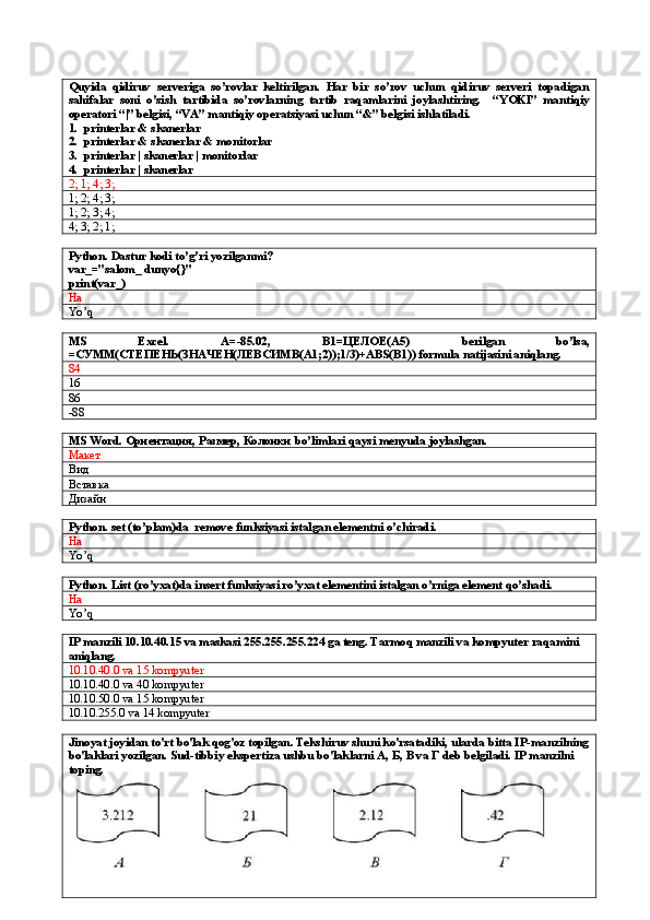 Quyida   qidiruv   serveriga   so’rovlar   keltirilgan.   Har   bir   so’rov   uchun   qidiruv   serveri   topadigan
sahifalar   soni   o’sish   tartibida   so’rovlarning   tartib   raqamlarini   joylashtiring.     “YOKI”   mantiqiy
operatori “|” belgisi, “VA” mantiqiy operatsiyasi uchun “&” belgisi ishlatiladi.
1. printerlar & skanerlar
2. printerlar & skanerlar & monitorlar
3. printerlar | skanerlar | monitorlar
4. printerlar | skanerlar
2; 1; 4; 3;
1; 2; 4; 3;
1; 2; 3; 4;
4; 3; 2; 1;
Python. Dastur kodi to’g’ri yozilganmi?
var_="salom_ dunyo{}"
print(var_)
Ha
Yo’q
MS   Excel.   A=-85.02,   B1= ЦЕЛОЕ (A5)   berilgan   bo’lsa,
=СУММ(СТЕПЕНЬ(ЗНАЧЕН(ЛЕВСИМВ(A1;2));1/3)+ABS(B1)) formula natijasini aniqlang.
84
16
86
-88
MS Word.  Ориентация, Размер, Колонки  bo’limlari qaysi menyuda joylashgan.
Макет
Вид
Вставка
Дизайн
Python. set (to’plam)da  remove funksiyasi istalgan elementni o’chiradi.
Ha
Yo’q
Python. List (ro’yxat)da insert funksiyasi ro’yxat elementini istalgan o’rniga element qo’shadi.
Ha
Yo’q
IP manzili 10.10.40.15 va maskasi 255.255.255.224 ga teng. Tarmoq manzili va kompyuter raqamini 
aniqlang.
10.10.40.0 va 15 kompyuter
10.10.40.0 va 40 kompyuter
10.10.50.0 va 15 kompyuter
10.10.255.0 va 14 kompyuter
Jinoyat joyidan to'rt bo'lak qog'oz topilgan. Tekshiruv shuni ko'rsatadiki, ularda bitta IP-manzilning
bo'laklari yozilgan. Sud-tibbiy ekspertiza ushbu bo'laklarni A,  Б ,  В  va  Г  deb belgiladi. IP manzilni 
toping.   