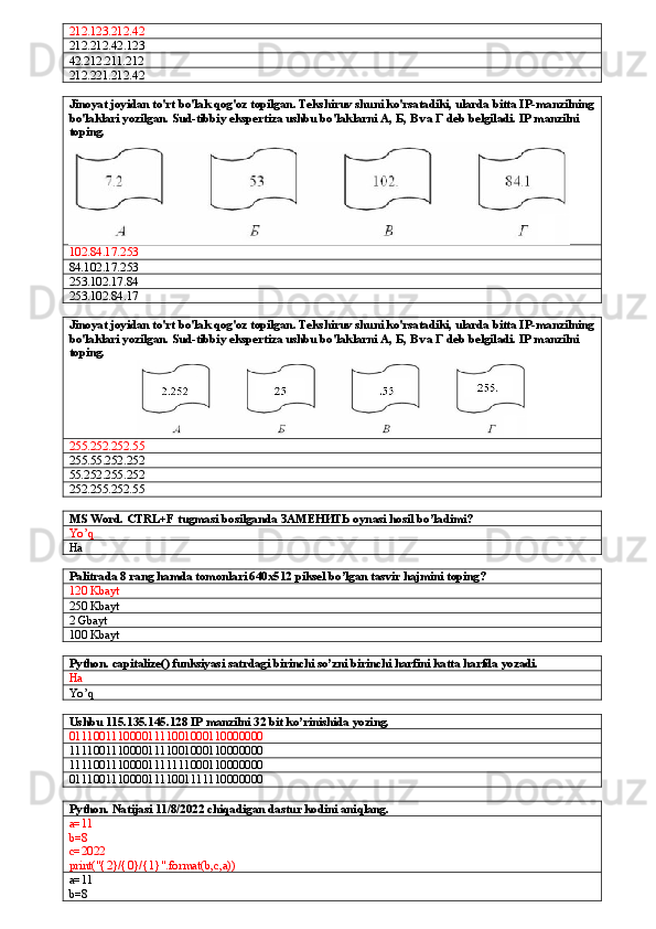 212.123.212.42
212.212.42.123
42.212.211.212
212.221.212.42
Jinoyat joyidan to'rt bo'lak qog'oz topilgan. Tekshiruv shuni ko'rsatadiki, ularda bitta IP-manzilning
bo'laklari yozilgan. Sud-tibbiy ekspertiza ushbu bo'laklarni A,  Б ,  В  va  Г  deb belgiladi. IP manzilni 
toping.  
102.84.17.253
84.102.17.253
253.102.17.84
253.102.84.17
Jinoyat joyidan to'rt bo'lak qog'oz topilgan. Tekshiruv shuni ko'rsatadiki, ularda bitta IP-manzilning
bo'laklari yozilgan. Sud-tibbiy ekspertiza ushbu bo'laklarni A,  Б ,  В  va  Г  deb belgiladi. IP manzilni 
toping.  
255.252.252.55
255.55.252.252
55.252.255.252
252.255.252.55
MS Word. CTRL+F tugmasi bosilganda  ЗАМЕНИТЬ  oynasi hosil bo’ladimi?
Yo’q
Ha 
Palitrada 8 rang hamda tomonlari 640x512 piksel bo’lgan tasvir hajmini toping?
120 Kbayt
250 Kbayt
2 Gbayt
1 0 0  Kbayt
Python. capitalize() funksiyasi satrdagi birinchi so’zni birinchi harfini katta harfda yozadi.
Ha
Yo’q
Ushbu 115.135.145.128 IP manzilni 32 bit ko’rinishida yozing. 
01110011100001111001000110000000
11110011100001111001000110000000
11110011100001111111000110000000
01110011100001111001111110000000
Python. Natijasi 11/8/2022 chiqadigan dastur kodini aniqlang.
a=11
b=8
c=2022
print("{2}/{0}/{1}".format(b,c,a))
a=11
b=8 