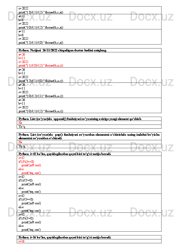 c=2022
print("{3}/{1}/{2}".format(b,c,a))
a=11
b=8
c=2022
print("{0}/{1}/{2}".format(b,c,a))
a=11
b=8
c=2022
print("{2}/{1}/{0}".format(b,c,a))
Python. Natijasi  26/11/2022 chiqadigan dastur kodini aniqlang.
a=26
b=11
c=2022
print("{1}/{0}/{2}".format(b,a,c))
a=26
b=11
c=2022
print("{2}/{1}/{0}".format(b,a,c))
a=26
b=11
c=2022
print("{0}/{2}/{1}".format(b,a,c))
a=26
b=11
c=2022
print("{0}/{1}/{2}".format(b,a,c))
Python. List (ro’yxat)da  append() funksiyasi ro’yxatning oxiriga yangi element qo’shish
Ha
Yo’q
Python.   List   (ro’yxat)da     pop()   funksiyasi   ro’yxatdan   elementni   o’chirishda   uning   indeksi   bo’yicha
elementni ro’yxatdan o’chiradi
Ha
Yo’q
Python. i=42 bo’lsa, quyidagilardan qaysi biri to’g’ri natija beradi.
i=42
if (i%2==0):
    print('juft son')
else:
    print('toq son')
i=42
if (i//2!=0):
    print('juft son')
else:
    print('toq son')
i=42
if (i//2==0):
    print('juft son')
else:
    print('toq son')
i=42
if (i%2!=0):
    print('juft son')
else:
    print('toq son')
Python. i=16 bo’lsa, quyidagilardan qaysi biri to’g’ri natija beradi.
i=16 