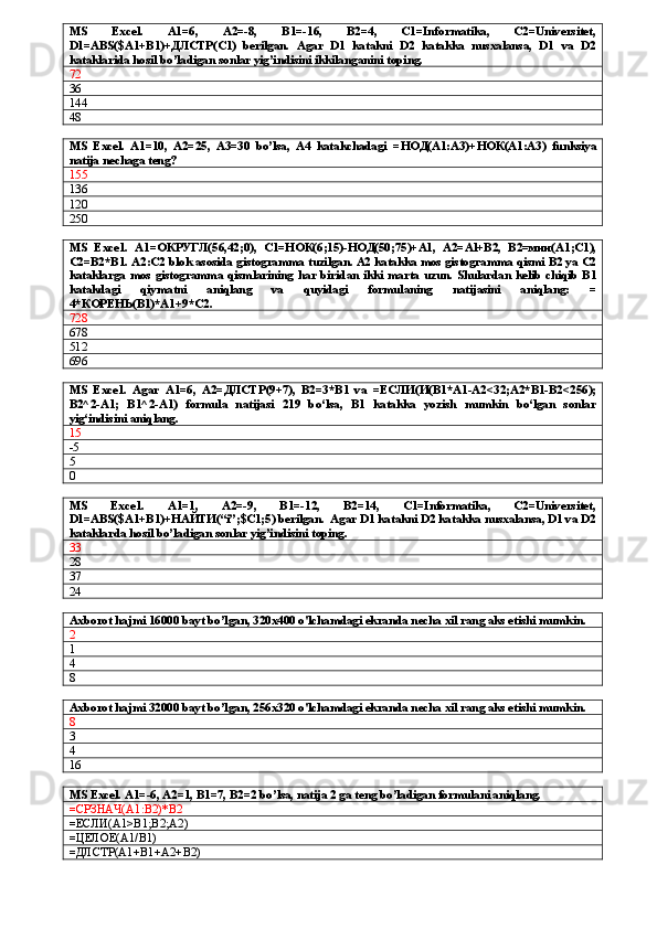 MS   Excel.   A1=6,   A2=-8,   B1=-16,   B2=4,   C1=Informatika,   C2=Universitet,
D1=ABS($A1+B1)+ ДЛСТР (C1)   berilgan.   Agar   D1   katakni   D2   katakka   nusxalansa,   D1   va   D2
kataklarida hosil bo’ladigan sonlar yig’indisini ikkilanganini toping.
72
36
144
48
MS   Excel.   A1=10,   A2=25,   A3=30   bo’lsa,   A4   katakchadagi   = НОД (A1:A3)+ НОК (A1:A3)   funksiya
natija nechaga teng?  
155
136
120
250
MS   Ехсе1.   А1=ОКРУГЛ(56,42;0),   С1=НОК(6;15)-НОД(50;75)+А1,   А2=А l +В2,   В2=мин(А1;С1),
С2=В2*В1. А2:С2  blok   asosida   gist о gramm а  tuzilgan . А2  katakka   mos   gist о g га mm а  qismi  В2 уа С2
kataklarga   mos   gistogramma   qisml а rining   har   birid а n   ikki   m а rt а   uzun .   Shulardan   kelib   chiqib   B 1
katakdagi   qiymatni   aniqlang   va   quyidagi   formulaning   natijasini   aniqlang :   =
4*К O РЕНЬ( B 1)*А1+9* C 2. 
728
678
512
696
MS   Ехсе 1.   Agar   A1=6,   A2= ДЛСТР (9+7),   B2=3*B1   va   = ЕСЛИ ( И (B1*A1-A2<32;A2*B1-B2<256);
B2^2-A1;   B1^2-A1)   formula   natijasi   219   bo‘lsa,   B1   katakka   yozish   mumkin   bo‘lgan   sonlar
yig‘indisini aniqlang.
15
-5
5
0
MS   Ехсе 1.   A1=1,   A2=-9,   B1=-12,   B2=14,   C1=Informatika,   C2=Universitet,
D1=ABS($A1+B1)+ НАЙТИ (“i”;$C1;5) berilgan.  Agar D1 katakni D2 katakka nusxalansa, D1 va D2
kataklarda hosil bo’ladigan sonlar yig’indisini toping. 
33
28
37
24
Axborot hajmi 16000 bayt bo’lgan, 320x400 o'lchamdagi ekranda necha xil rang aks etishi mumkin.
2
1
4
8
Axborot hajmi 32000 bayt bo’lgan, 256x320 o'lchamdagi ekranda necha xil rang aks etishi mumkin.
8
3
4
16
MS Excel. A1=-6, A2=1, B1=7, B2=2 bo’lsa, natija 2 ga teng bo’ladigan formulani aniqlang.
=СРЗНАЧ(A1:B2)*B2
=ЕСЛИ(A1>B1;B2;A2)
= ЦЕЛОЕ( A1/B1)
=ДЛСТР(A1+B1+A2+B2) 