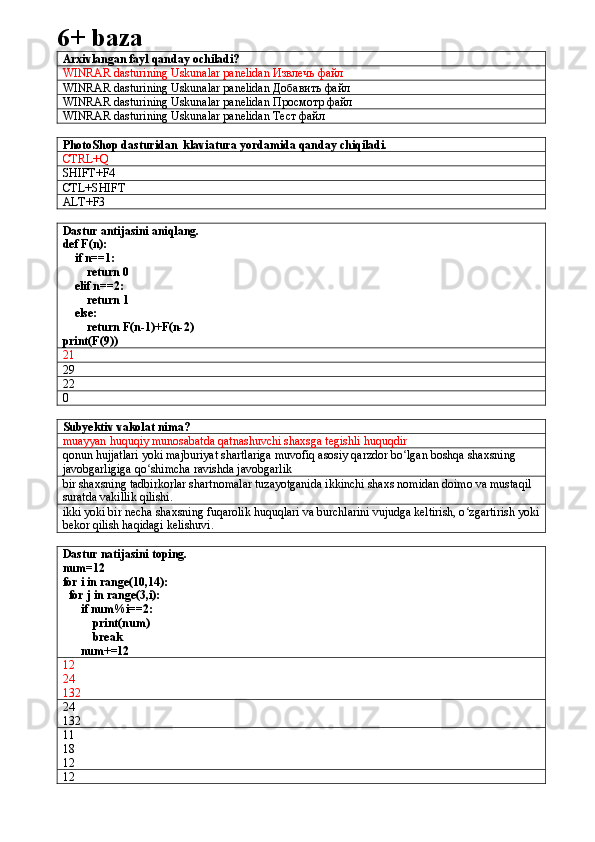 6+ baza
Arxivlangan fayl qanday ochiladi?
WINRAR dasturining Uskunalar panelidan  Извлечь   файл  
WINRAR dasturining Uskunalar panelidan  Добавить   файл
WINRAR dasturining Uskunalar panelidan  Просмотр   файл
WINRAR dasturining Uskunalar panelidan  Тест   файл
PhotoShop dasturidan  klaviatura yordamida qanday chiqiladi.
CTRL+Q 
SHIFT+F4
CTL+SHIFT
ALT+F3
Dastur antijasini aniqlang.
def F(n):
    if n==1:
        return 0
    elif n==2:
        return 1
    else:
        return F(n-1)+F(n-2)
print(F(9))  
21
29
22
0
Subyektiv vakolat nima?
muayyan   huquqiy   munosabatda   qatnashuvchi   shaxsga   tegishli   huquqdir
qonun   hujjatlari   yoki   majburiyat   shartlariga   muvofiq   asosiy   qarzdor   bo ʻ lgan   boshqa   shaxsning  
javobgarligiga   qo ʻ shimcha   ravishda   javobgarlik
bir shaxsning tadbirkorlar shartnomalar tuzayotganida ikkinchi shaxs nomidan doimo va mustaqil 
suratda vakillik qilishi.
ikki yoki bir necha shaxsning fuqarolik huquqlari va burchlarini vujudga keltirish, o zgartirish yokiʻ
bekor qilish haqidagi kelishuvi.
Dastur natijasini toping.
num=12
for i in range(10,14):
  for j in range(3,i):
      if num%i==2:
          print(num)
          break
      num+=12
12
24
132
24
132
11
18
12
12 