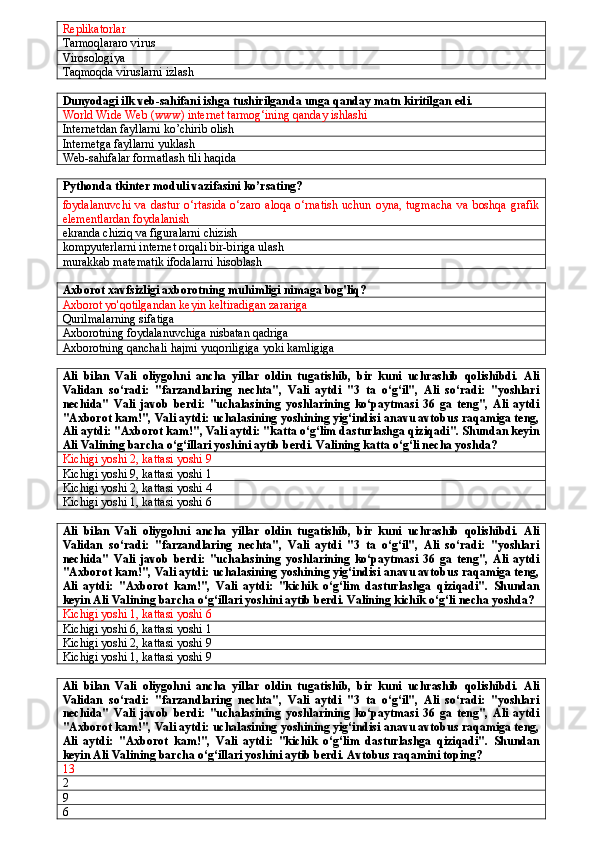 Replikatorlar
Tarmoqlararo virus
Virosologiya
Taqmoqda viruslarni izlash
Dunyodagi ilk veb-sahifani ishga tushirilganda unga qanday matn kiritilgan edi.
World Wide Web (www) internet tarmog‘ining qanday ishlashi
Internetdan fayllarni ko’chirib olish
Internetga fayllarni yuklash
Web-sahifalar formatlash tili haqida 
Pythonda tkinter moduli vazifasini ko’rsating?
foydalanuvchi  va dastur  o‘rtasida  o‘zaro aloqa  o‘rnatish uchun  oyna, tugmacha  va  boshqa  grafik
elementlardan foydalanish
ekranda chiziq va figuralarni chizish
kompyuterlarni internet orqali bir-biriga ulash
murakkab matematik ifodalarni hisoblash
Axborot xavfsizligi axborotning muhimligi nimaga bog'liq?
Axborot yo'qotilgandan keyin keltiradigan zarariga 
Qurilmalarning sifatiga
Axborotning foydalanuvchiga nisbatan qadriga
Axborotning   qanchali   hajmi   yuqoriligiga   yoki   kamligiga
Ali   bilan   Vali   oliygohni   ancha   yillar   oldin   tugatishib,   bir   kuni   uchrashib   qolishibdi.   Ali
Validan   so‘radi:   "farzandlaring   nechta",   Vali   aytdi   "3   ta   o‘g‘il",   Ali   so‘radi:   "yoshlari
nechida"   Vali   javob   berdi:   "uchalasining   yoshlarining   ko‘paytmasi   36   ga   teng",   Ali   aytdi
"Axborot kam!", Vali aytdi: uchalasining yoshining yig‘indisi anavu avtobus raqamiga teng,
Ali aytdi: "Axborot kam!", Vali aytdi: "katta o‘g‘lim dasturlashga qiziqadi". Shundan keyin
Ali Valining barcha o‘g‘illari yoshini aytib berdi. Valining katta o‘g‘li necha yoshda?
Kichigi yoshi 2, kattasi yoshi 9
Kichigi yoshi 9, kattasi yoshi 1
Kichigi yoshi 2, kattasi yoshi 4
Kichigi yoshi 1, kattasi yoshi 6
Ali   bilan   Vali   oliygohni   ancha   yillar   oldin   tugatishib,   bir   kuni   uchrashib   qolishibdi.   Ali
Validan   so‘radi:   "farzandlaring   nechta",   Vali   aytdi   "3   ta   o‘g‘il",   Ali   so‘radi:   "yoshlari
nechida"   Vali   javob   berdi:   "uchalasining   yoshlarining   ko‘paytmasi   36   ga   teng",   Ali   aytdi
"Axborot kam!", Vali aytdi: uchalasining yoshining yig‘indisi anavu avtobus raqamiga teng,
Ali   aytdi:   "Axborot   kam!",   Vali   aytdi:   "kichik   o‘g‘lim   dasturlashga   qiziqadi".   Shundan
keyin Ali Valining barcha o‘g‘illari yoshini aytib berdi. Valining kichik o‘g‘li necha yoshda?
Kichigi yoshi 1, kattasi yoshi 6
Kichigi yoshi 6, kattasi yoshi 1
Kichigi yoshi 2, kattasi yoshi 9
Kichigi yoshi 1, kattasi yoshi 9
Ali   bilan   Vali   oliygohni   ancha   yillar   oldin   tugatishib,   bir   kuni   uchrashib   qolishibdi.   Ali
Validan   so‘radi:   "farzandlaring   nechta",   Vali   aytdi   "3   ta   o‘g‘il",   Ali   so‘radi:   "yoshlari
nechida"   Vali   javob   berdi:   "uchalasining   yoshlarining   ko‘paytmasi   36   ga   teng",   Ali   aytdi
"Axborot kam!", Vali aytdi: uchalasining yoshining yig‘indisi anavu avtobus raqamiga teng,
Ali   aytdi:   "Axborot   kam!",   Vali   aytdi:   "kichik   o‘g‘lim   dasturlashga   qiziqadi".   Shundan
keyin Ali Valining barcha o‘g‘illari yoshini aytib berdi. Avtobus raqamini toping?
13
2
9
6 
