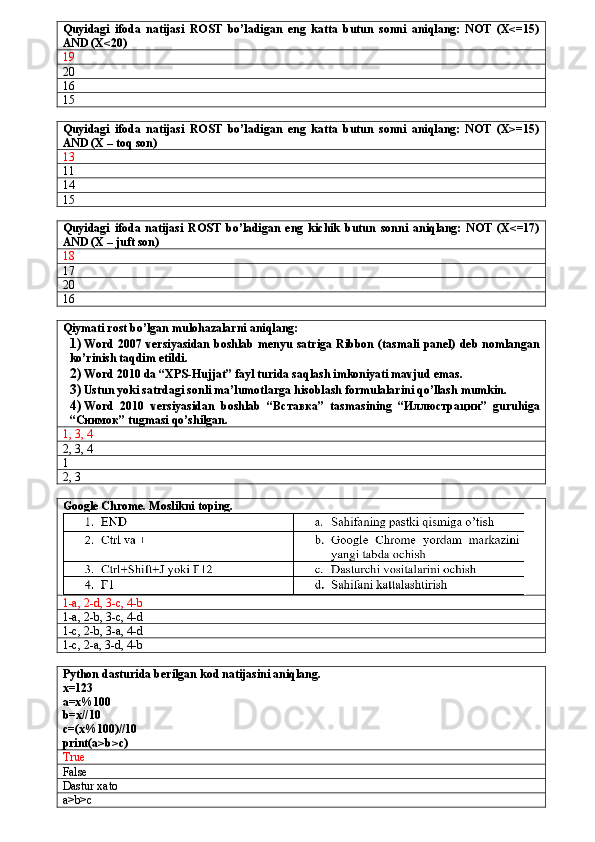 Quyidagi   ifoda   natijasi   ROST   bo’ladigan   eng   katta   butun   sonni   aniqlang:   NOT   (X<=15)
AND (X<20)
19
20
16
15
Quyidagi   ifoda   natijasi   ROST   bo’ladigan   eng   katta   butun   sonni   aniqlang:   NOT   (X>=15)
AND (X – toq son)
13
11
14
15
Quyidagi   ifoda   natijasi   ROST   bo’ladigan   eng   kichik   butun   sonni   aniqlang:   NOT   (X<=17)
AND (X – juft son)
18
17
20
16
Qiymati rost bo’lgan mulohazalarni aniqlang:
1) Word 2007 versiyasidan boshlab  menyu satriga  Ribbon  (tasmali panel) deb  nomlangan
ko’rinish taqdim etildi.
2) Word 2010 da “XPS-Hujjat” fayl turida saqlash imkoniyati mavjud emas.
3) Ustun yoki satrdagi sonli ma’lumotlarga hisoblash formulalarini qo’llash mumkin.
4) Word   2010   versiyasidan   boshlab   “Вставка”   tasmasining   “Иллюстрации”   guruhiga
“Снимок” tugmasi qo’shilgan.
1, 3, 4
2, 3, 4
1
2, 3
Google Chrome. Moslikni toping.
1-a, 2-d, 3-c, 4-b
1-a, 2-b, 3-c, 4-d
1-c, 2-b, 3-a, 4-d
1-c, 2-a, 3-d, 4-b
Python dasturida berilgan kod natijasini aniqlang.
x=123
a=x%100
b=x//10
c=(x%100)//10
print(a>b>c)
True
False
Dastur xato
a>b>c 
