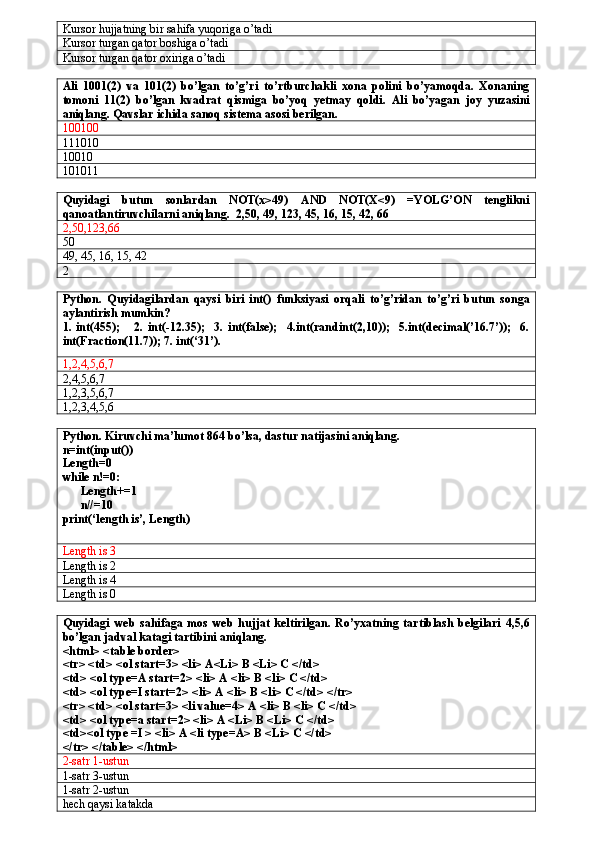 Kursor hujjatning bir sahifa yuqoriga o’tadi
Kursor turgan qator boshiga o’tadi
Kursor turgan qator oxiriga o’tadi
Ali   1001(2)   va   101(2)   bo’lgan   to’g’ri   to’rtburchakli   xona   polini   bo’yamoqda.   Xonaning
tomoni   11(2)   bo’lgan   kvadrat   qismiga   bo’yoq   yetmay   qoldi.   Ali   bo’yagan   joy   yuzasini
aniqlang. Qavslar ichida sanoq sistema asosi berilgan.
100100
111010
10010
101011
Quyidagi   butun   sonlardan   NOT(x>49)   AND   NOT(X<9)   =YOLG’ON   tenglikni
qanoatlantiruvchilarni aniqlang.  2,50, 49, 123, 45, 16, 15, 42, 66
2, 50,123,6
50
49, 45, 16, 15, 42
2 
Python.   Quyidagilardan   qaysi   biri   int()   funksiyasi   orqali   to’g’ridan   to’g’ri   butun   songa
aylantirish mumkin? 
1.   int(455);       2.   int(-12.35);     3.   int(false);     4.int(randint(2,10));     5.int(decimal(’16.7’));     6.
int(Fraction(11.7)); 7. int(‘31’).
1,2,4,5,6,7
2,4,5,6,7
1,2,3,5,6,7
1,2,3,4,5,6
Python. Kiruvchi ma’lumot 864 bo’lsa, dastur natijasini aniqlang.
n=int(input())
Length=0
while n!=0:
      Length+=1
      n//=10
print(‘length is’, Length)
Length is 3
Length is 2
Length is 4
Length is 0
Quyidagi   web   sahifaga   mos   web   hujjat   keltirilgan.   Ro’yxatning   tartiblash   belgilari   4,5,6
bo’lgan jadval katagi tartibini aniqlang.
<html> <table border> 
<tr> <td> <ol start=3> <li> A<Li> B <Li> C </td> 
<td> <ol type=A start=2> <li> A <li> B <li> C </td> 
<td> <ol type=I start=2> <li> A <li> B <li> C </td> </tr> 
<tr> <td> <ol start=3> <li value=4> A <li> B <li> C </td> 
<td> <ol type=a start=2> <li> A <Li> B <Li> C </td> 
<td><ol type =I > <li> A <li type=A> B <Li> C </td> 
</tr> </table> </html>
2-satr 1-ustun
1-satr 3-ustun
1-satr 2-ustun
hech qaysi katakda 