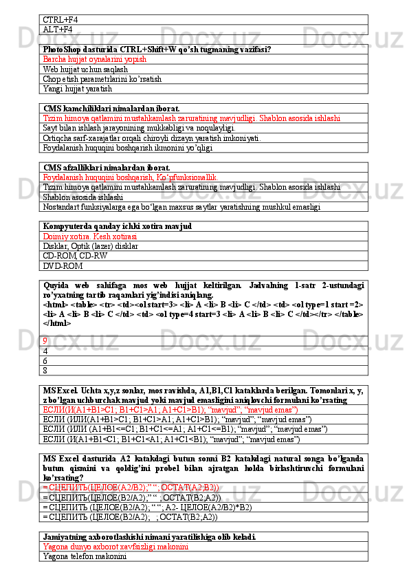 CTRL+F4
ALT+F4
PhotoShop dasturida CTRL+Shift+W qo’sh tugmaning vazifasi?
Barcha hujjat oynalarini yopish
Web hujjat uchun saqlash
Chop etish parametrlarini ko’rsatish
Yangi hujjat yaratish
CMS kamchiliklari nimalardan iborat.
Tizim himoya qatlamini mustahkamlash zaruratining mavjudligi. Shablon asosida ishlashi
Sayt bilan ishlash jarayonining mukkabligi va noqulayligi.
Ortiqcha sarf-xarajatlar orqali chiroyli dizayn yaratish imkoniyati.
Foydalanish huquqini boshqarish ikmonini yo’qligi
CMS afzalliklari nimalardan iborat.
Foydalanish huquqini boshqarish, Ko‘pfunksionallik.
Tizim himoya qatlamini mustahkamlash zaruratining mavjudligi. Shablon asosida ishlashi
Shablon asosida ishlashi
Nostandart funksiyalarga ega bo‘lgan maxsus saytlar yaratishning mushkul emasligi
Kompyuterda qanday ichki xotira mavjud
Doimiy xotira. Kesh xotirasi
Disklar, Optik (lazer) disklar 
CD-ROM, CD-RW 
DVD-ROM
Quyida   web   sahifaga   mos   web   hujjat   keltirilgan.   Jadvalning   1-satr   2-ustundagi
ro’yxatning tartib raqamlari yig’indisi aniqlang. 
<html> <table> <tr> <td><ol start=3> <li> A <li> B <li> C </td> <td> <ol type=1 start =2>
<li> A <li> B <li> C </td> <td> <ol type=4 start=3 <li> A <li> B <li> C </td></tr> </table>
</html>
9
4
6
8
MS Excel. Uchta x,y,z sonlar, mos ravishda, A1,B1,C1 kataklarda berilgan. Tomonlari x, y,
z bo’lgan uchburchak mavjud yoki mavjud emasligini aniqlovchi formulani ko’rsating
ЕСЛИ(И(А1+В1>С1;  B 1+ C 1> A 1;  A 1+ C 1> B 1); “ mavjud ”; “ mavjud   emas ”)
ЕСЛИ (ИЛИ(А1+В1>С1;  B 1+ C 1> A 1;  A 1+ C 1> B 1); “ mavjud ”; “ mavjud   emas ”)
ЕСЛИ (ИЛИ (А1+В1<=С1;  B 1+ C 1<= A 1;  A 1+ C 1<= B 1); “ mavjud ”; “ mavjud   emas ”)
ЕСЛИ (И(А1+В1<С1;  B 1+ C 1< A 1;  A 1+ C 1< B 1); “ mavjud ”; “ mavjud   emas ”)
MS   Excel   dasturida   A2   katakdagi   butun   sonni   B2   katakdagi   natural   songa   bo’lganda
butun   qismini   va   qoldig’ini   probel   bilan   ajratgan   holda   birlashtiruvchi   formulani
ko’rsating?
= СЦЕПИТЬ(ЦЕЛОЕ( A 2/ B 2);” “; ОСТАТ( A 2; B 2))
= СЦЕПИТЬ(ЦЕЛОЕ(В2/А2);” “ ; ОСТАТ(В2;А2))
= СЦЕПИТЬ (ЦЕЛОЕ(В2/А2); “ “;  A 2- ЦЕЛОЕ(А2/В2)* B 2)
= СЦЕПИТЬ (ЦЕЛОЕ(В2/А2);   ; ОСТАТ(В2;А2))
Jamiyatning axborotlashishi nimani yaratilishiga olib keladi.
Yagona dunyo axborot xavfsizligi makonini
Yagona telefon makonini 