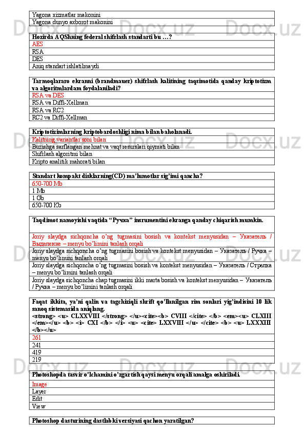 Yagona xizmatlar makonini
Yagona dunyo axborot makonini
Hozirda AQShning federal shifrlash standarti bu …?
AES
RSA
DES
Aniq standart ishlatilmaydi
Tarmoqlararo   ekranni   (brandmauer)   shifrlash   kalitining   taqsimotida   qanday   kriptotizm
va algoritmlardam foydalaniladi?
RSA va DES
RSA va Diffi-Xellman
RSA va RC2
RC2 va Diffi-Xellman
Kriptotizimlarning kriptobardoshligi nima bilan baholanadi.
Kalitning variantlar soni bilan
Buzishga sarflangan mehnat va vaqt resurslari qiymati bilan
Shifrlash algoritmi bilan
Kripto analitik mahorati bilan
Standart kompakt disklarning(CD) ma’lumotlar sig’imi qancha?
650-700 Mb
1 Mb
1 Gb
650-700 Kb
Taqdimot namoyishi vaqtida “ Ручка ” insrumentini ekranga qanday chiqarish mumkin.
Joriy   slaydga   sichqoncha   o’ng   tugmasini   bosish   va   kontekst   menyusidan   –   Указатель   /
В ыделение  – menyu bo’limini tanlash orqali
Joriy slaydga sichqoncha o’ng tugmasini bosish va kontekst menyusidan –  Указатель / Ручка  –
menyu bo’limini tanlash orqali
Joriy slaydga sichqoncha o’ng tugmasini bosish va kontekst menyusidan –  Указатель / Стрелка
– menyu bo’limini tanlash orqali
Joriy slaydga sichqoncha chap tugmasini ikki marta bosish va kontekst menyusidan –  Указатель
/ Ручка  – menyu bo’limini tanlash orqali
Faqat   ikkita,   ya’ni   qalin   va   tagchiziqli   shrift   qo’llanilgan   rim   sonlari   yig’indisini   10   lik
sanoq sistemasida aniqlang.
<strong>   <u>   CLXXVIII   </strong>   </u><cite><b>   CVIII   </cite>   </b>   <em><u>   CLXIII
</em></u>   <b>   <i>   CXI   </b>   </i>   <u>   <cite>   LXXVIII   </u>   </cite>   <b>   <u>   LXXXIII
</b></u>
261
241
419
219
Photoshopda tasvir o’lchamini o’zgartish qaysi menyu orqali amalga oshiriladi.
Image
Layer
Edit
View 
Photoshop dasturining dastlabki versiyasi qachon yaratilgan? 