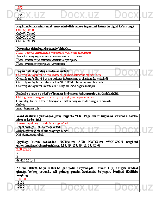 1990
2007
1995
2001
Fayllarni barchasini tanlab, nusxasini olish tezkor tugmalari ketma-ketligini ko’rsating?
Ctrl+A; Ctrl+C
Ctrl+V; Ctrl+C
Ctrl+C; Ctrl+S
Ctrl+A; Ctrl+S
Operasion tizimdagi dasturni o’chirish…
Пуск- панель управление-установка удаление программ
Konteks   menyu - у даление приложений и программ
Пуск- стандарт-установка удаление программ
Пуск- стандарт-программ-установка
Faylni tiklash qanday amalga oshiriladi.
O’chirilgan fayllarni Korzinkadan belgilab vosstanovit tugmasi orqali
O’chirilgan fayllarni System volume information papkasidan ko’chiriladi
O’chirilgan fayllarni tiklash uchun Shift+Ctrl+Undo tugmasi bosiladi
O’chirilgan fayllarni korzinkadan belgilab undo tugmasi orqali
Papkada o’zaro qo’shni bo’lmagan fayl va papkalar guruhni tanlash(videlit).
Ctrl tugmasini bosgan holda ixtiyoriy fayl yoki papkani tanlash
Guruhdagi birinchi faylni tanlagach Shift ni bosgan holda oxirgisini tanlash
Ctrl+A
Insert tugmasi bilan
Word   dasturida   yuklangan   joriy   hujjatda   “Ctrl+PageDown”   tugmalar   birikmasi   bosilsa
nima sodir bo’ladi.
Kursor hujjatning bir sahifa pastiga o’tadi
Hujjat boshiga 1 chi sahifaga o’tadi
Joriy hujjatning bir sahifa yuqoriga o’tadi
Hujjatdan nusxa oladi
Quyidagi   butun   sonlardan   NOT(x>49)   AND   NOT(X<9)   =YOLG’ON   tenglikni
qanoatlantiruvchilarni aniqlang. 2,50, 49, 123, 45, 16, 15, 42, 66
2,50,123,6
50
2
49,45,16,15,42
Ali   eni   1001(2),   bo’yi   101(2)   bo’lgan   polni   bo’yamoqda.   Tomoni   11(2)   bo’lgan   kvadrat
qismiga   bo’yoq   yetmadi.   Ali   polning   qancha   kvadratini   bo’yagan.   Natijani   ikkilikda
aniqlang.
    
100100
11101
10010
101011