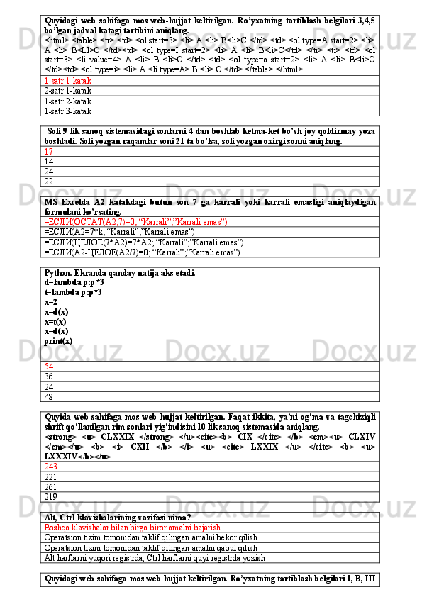 Quyidagi   web   sahifaga   mos   web-hujjat   keltirilgan.   Ro’yxatning   tartiblash   belgilari   3,4,5
bo’lgan jadval katagi tartibini aniqlang.  
<html> <table> <tr> <td> <ol start=3> <li> A <li> B<li>C </td> <td> <ol type=A start=2> <li>
A   <li>   B<LI>C   </td><td>   <ol   type=I   start=2>   <li>   A   <li>   B<li>C</td>   </tr>   <tr>   <td>   <ol
start=3>   <li   value=4>   A   <li>   B   <li>C   </td>   <td>   <ol   type=a   start=2>   <li>   A   <li>   B<li>C
</td><td> <ol type=i> <li> A <li type=A> B <li> C </td> </table> </html>
1 - satr 1 - katak
2-satr 1-katak
1-satr 2-katak
1-satr 3-katak
  Soli 9 lik sanoq sistemasidagi sonlarni 4 dan boshlab ketma-ket bo’sh joy qoldirmay yoza
boshladi. Soli yozgan raqamlar soni 21 ta bo’lsa, soli yozgan oxirgi sonni aniqlang.
17
14
24
22
MS   Excelda   A2   katakdagi   butun   son   7   ga   karrali   yoki   karrali   emasligi   aniqlaydigan
formulani ko’rsating.
= ЕСЛИ ( ОСТАТ (A2;7)=0; “Karrali”;”Karrali emas”)
= ЕСЛИ (A2=7*k; “Karrali”;”Karrali emas”)
= ЕСЛИ ( ЦЕЛОЕ (7*A2)=7*A2; “Karrali”;”Karrali emas”)
= ЕСЛИ (A2- ЦЕЛОЕ (A2/7)=0; “Karrali”;”Karrali emas”)
Python. Ekranda qanday natija aks etadi.
d=lambda p:p*3
t=lambda p:p*3
x=2
x=d(x)
x=t(x)
x=d(x)
print(x)
54
36
24
48
Quyida  web-sahifaga  mos  web-hujjat  keltirilgan.   Faqat  ikkita,   ya’ni  og’ma  va  tagchiziqli
shrift qo’llanilgan rim sonlari yig’indisini 10 lik sanoq sistemasida aniqlang.
<strong>   <u>   CLXXIX   </strong>   </u><cite><b>   CIX   </cite>   </b>   <em><u>   CLXIV
</em></u>   <b>   <i>   CXII   </b>   </i>   <u>   <cite>   LXXIX   </u>   </cite>   <b>   <u>
LXXXIV</b></u>
243
221
261
219
Alt, Ctrl klavishalarining vazifasi nima?
Boshqa klavishalar bilan birga biror amalni bajarish
Operatsion tizim tomonidan taklif qilingan amalni bekor qilish
Operatsion tizim tomonidan taklif qilingan amalni qabul qilish
Alt harflarni yuqori registrda, Ctrl harflarni quyi registrda yozish
Quyidagi web sahifaga mos web hujjat keltirilgan. Ro’yxatning tartiblash belgilari I, B, III 