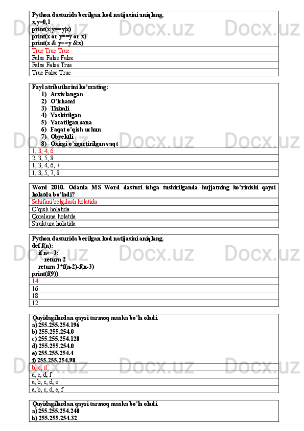 Python dasturida berilgan kod natijasini aniqlang.
x,y=0,1
print(x|y==y|x)
print(x or y==y or x)
print(x & y==y &x)
True True True
False False False
False False True
True False True
Fayl atributlarini ko’rsating:
1) Arxivlangan
2) O’lchami
3) Tizimli
4) Yashirilgan 
5) Yaratilgan sana
6) Faqat o’qish uchun
7) Obyektli
8) Oxirgi o’zgartirilgan vaqt
1, 3, 4, 6
2, 3, 5, 8
1, 3, 4, 6, 7
1, 3, 5, 7, 8
Word   2010.   Odatda   MS   Word   dasturi   ishga   tushirilganda   hujjatning   ko’rinishi   qaysi
holatda bo’ladi?
Sahifani belgilash holatida
O’qish holatida
Qoralama holatda
Struktura holatida
Python dasturida berilgan kod natijasini aniqlang.
def f(n):
    if n<=3:
        return 2
    return 3*f(n-2)-f(n-3)
print(f(9))
14
16
18
12
Quyidagilardan qaysi tarmoq maska bo'la oladi. 
a) 255.255.254.196
b) 255.255.254.0
c) 255.255.254.128
d) 255.255.254.0
e) 255.255.254.4 
f) 255.255.254.98
b, c, d
a, c, d, f
a, b, c, d, e
a, b, c, d, e, f
Quyidagilardan qaysi tarmoq maska bo'la oladi. 
a) 255.255.254.248
b) 255.255.254.32 