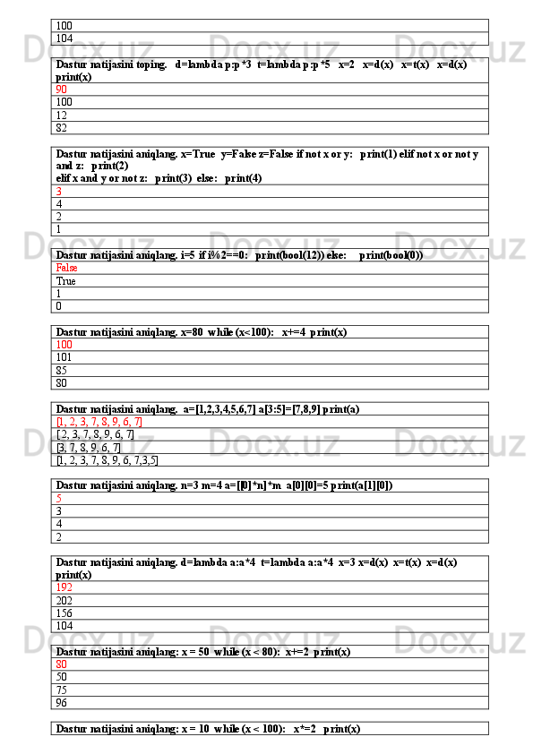 100
104
Dastur natijasini toping.   d=lambda p:p*3  t=lambda p:p*5   x=2   x=d(x)   x=t(x)   x=d(x)    
print(x) 
90
100
12
82
Dastur natijasini aniqlang. x=True  y=False z=False if not x or y:   print(1) elif not x or not y 
and z:   print(2)
elif x and y or not z:   print(3)  else:   print(4)
3
4
2
1
Dastur natijasini aniqlang. i=5 if i%2==0:   print(bool(12)) else:     print(bool(0)) 
False
True
1
0
Dastur natijasini aniqlang. x=80  while (x<100):   x+=4  print(x)
100
101
85
80
Dastur natijasini aniqlang.  a=[1,2,3,4,5,6,7] a[3:5]=[7,8,9] print(a)
[1, 2, 3, 7, 8, 9, 6, 7]
[ 2, 3, 7, 8, 9, 6, 7]
[3, 7, 8, 9, 6, 7]
[1, 2, 3, 7, 8, 9, 6, 7,3,5]
Dastur natijasini aniqlang. n=3 m=4 a=[[0]*n]*m  a[0][0]=5 print(a[1][0])
5
3
4
2
Dastur natijasini aniqlang. d=lambda a:a*4  t=lambda a:a*4  x=3 x=d(x)  x=t(x)  x=d(x)  
print(x)
192
202
156
104
Dastur natijasini aniqlang: x = 50  while (x < 80):  x+=2  print(x)
80
50
75
96
Dastur natijasini aniqlang: x = 10  while (x < 100):   x*=2   print(x) 