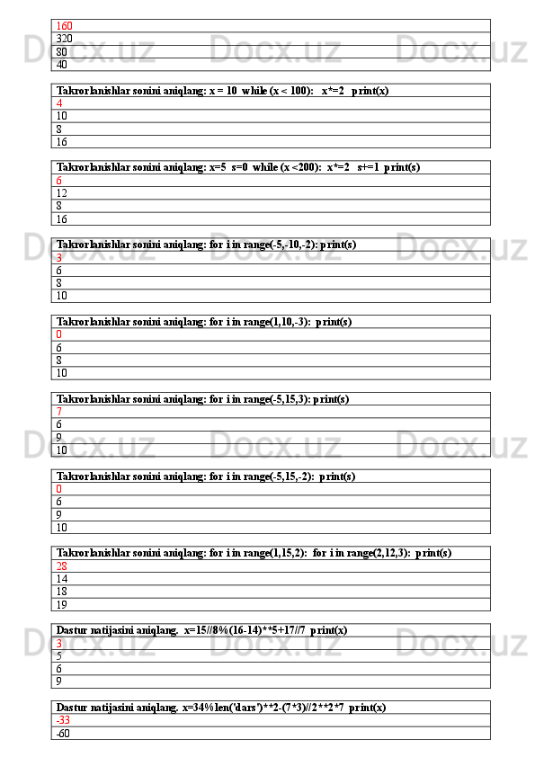 160
320
80
40
Takrorlanishlar sonini aniqlang: x = 10  while (x < 100):   x*=2   print(x)
4
10
8
16
Takrorlanishlar sonini aniqlang: x=5  s=0  while (x <200):  x*=2   s+=1  print(s)
6
12
8
16
Takrorlanishlar sonini aniqlang: for i in range(-5,-10,-2): print(s)
3
6
8
10
Takrorlanishlar sonini aniqlang: for i in range(1,10,-3):  print(s)
0
6
8
10
Takrorlanishlar sonini aniqlang: for i in range(-5,15,3): print(s)
7
6
9
10
Takrorlanishlar sonini aniqlang: for i in range(-5,15,-2):  print(s)
0
6
9
10
Takrorlanishlar sonini aniqlang: for i in range(1,15,2):  for i in range(2,12,3):  print(s)
28
14
18
19
Dastur natijasini aniqlang.  x=15//8%(16-14)**5+17//7  print(x)
3
5
6
9
Dastur natijasini aniqlang.  x=34%len('dars')**2-(7*3)//2**2*7  print(x)
-33
-60 