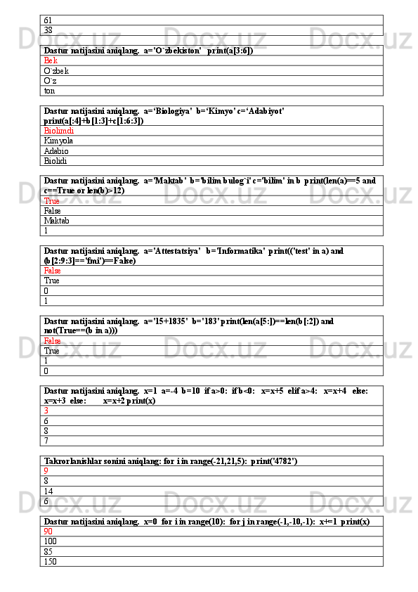 61
38
Dastur natijasini aniqlang.  a='O`zbekiston'   print(a[3:6])
Bek
O`zbek
O`z
ton
Dastur natijasini aniqlang.  a=‘Biologiya'  b=‘Kimyo' c=‘Adabiyot'  
print(a[:4]+b[1:3]+c[1:6:3])
Biolimdi
Kimyola
Adabio
Biolidi
Dastur natijasini aniqlang.  a='Maktab'  b='bilim bulog`i' c='bilim' in b  print(len(a)==5 and 
c==True or len(b)>12)
True
False
Maktab
1
Dastur natijasini aniqlang.  a='Attestatsiya'   b='Informatika'  print(('test' in a) and 
(b[2:9:3]=='fmi')==False)
False
True
0
1
Dastur natijasini aniqlang.  a='15+1835'  b='183' print(len(a[5:])==len(b[:2]) and 
not(True==(b in a)))
False
True
1
0
Dastur natijasini aniqlang.  x=1  a=-4  b=10  if a>0:  if b<0:   x=x+5  elif a>4:   x=x+4   else:  
x=x+3  else:        x=x+2 print(x)
3
6
8
7
Takrorlanishlar sonini aniqlang: for i in range(-21,21,5):  print('4782')
9
8
14
6
Dastur natijasini aniqlang.  x=0  for i in range(10):  for j in range(-1,-10,-1):  x+=1  print(x)
90
100
85
150 