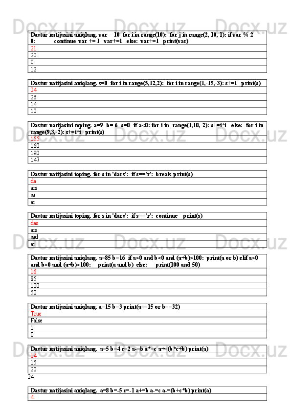 Dastur natijasini aniqlang. var = 10  for i in range(10):  for j in range(2, 10, 1): if var % 2 == 
0:             continue  var += 1   var+=1   else:  var+=1   print(var)
21
20
0
12
Dastur natijasini aniqlang. s=0  for i in range(5,12,2):  for i in range(1,-15,-3): s+=1   print(s)
24
26
14
10
Dastur natijasini toping. a=9  b=-6  s=0  if a<0: for i in  range(1,10,-2): s+=i*i   else:  for i in
range(9,3,-2): s+=i*i   print(s)
155
160
190
147
Dastur natijasini toping.  for s in 'dars':  if s=='r':  break  print(s)
da
ars
sa
ar
Dastur natijasini toping.  for s in 'dars':  if s=='r':  continue    print(s)
das
ars
sad
ar
Dastur natijasini aniqlang.  a=85 b=16  if a>0 and b<0 and (a+b)>100:  print(a or b) elif a>0 
and b>0 and (a+b)>100:     print(a and b)  else:      print(100 and 50)
16
85
100
50
Dastur natijasini aniqlang. a=15 b=3 print(a==15 or b==32)
True
False
1
0
Dastur natijasini aniqlang.   a=5 b=4 c=2 a-=b a*=c a+=(b*c+b) print(a)
14
15
20
24
Dastur natijasini aniqlang.   a=8 b=-5 c=-1 a+=b a-=c a-=(b+c*b) print(a)
4