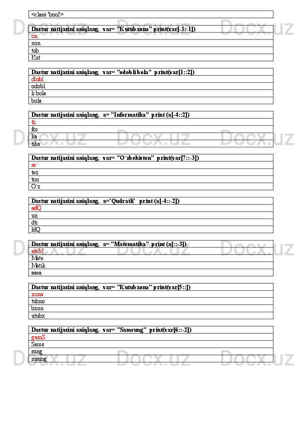 <class 'bool'>
Dastur natijasini aniqlang.   var= "Kutubxona" print(var[-3:-1])
on 
xon
tub
Kut
Dastur natijasini aniqlang.   var= "odobli bola"  print(var[1::2])
dbibl
odobl
li bola
bola
Dastur natijasini aniqlang.   a= "Informatika"  print (a[-4::2])
tk
for
ka
tika
Dastur natijasini aniqlang.    var= "O`zbekiston"  print(var[7::-3])
se`
tez
ton
O`z
Dastur natijasini aniqlang.    a='Qudratli'   print (a[-4::-2])
adQ
uri
dti
ldQ
Dastur natijasini aniqlang.    a= "Matematika"  print (a[::-3])
ateM
Mate
Matik
aaea
Dastur natijasini aniqlang.    var= "Kutubxona" print(var[5::])
xona
tubno
bxon
utubx
Dastur natijasini aniqlang.    var= "Samsung"  print(var[6::-2])
gumS
Sams
sung
msung 