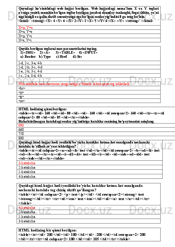 Quyudagi   ko‘rinishdagi   web-hujjat   berilgan.   Web-hujjatdagi   noma’lum   X   va   Y   teglari
o‘rniga yozish mumkin bo‘lgan teglar berilgan javobni shunday tanlangki, faqat ikkita, ya’ni
tagchiziqli va qalin shrift xususiyatiga ega bo‘lgan sonlar yig‘indisi 8 ga teng bo‘lsin.
<html>  <strong> <X> 4 <Y> 6 </X> 2</Y> 1 <X> 5 </Y> 6 </X> </Y> </strong>  </html>
X=p, Y=u       
X=u, Y=s      
X=p, Y=i       
X=s, Y=i
Quyida berilgan teglarni mos parametrlarini toping.
  1) <IMG>     2) <A>      3) <TABLE>    4) <INPUT>
  a)  Border    b) Type      c) Href       d) Src
1-d, 2-c, 3-a, 4-b
1-d, 2-b, 3-c, 4-d
1-a, 2-b, 3-c, 4-d
1-c, 2-a, 3-d, 4-b
Web sahifada matn davomini yangi satrga o’tkazish uchun qaysi teg ishlatiladi.
<br>
<p>
<g>
<m>
HTML kodining qismi berilgan:
<table><tr><td> 160 </td><td> 80 </td> <td> -160 </td> <td rowspan=2> 160 </td></tr><tr><td 
colspan=2> 80 </td><td> 85 </td></tr></table>
Birlashtirilmagan katakdagi sonlar yig’indisiga kataklar sonining ko’paytmasini aniqlang.
990
60
750
800
Quyidagi   html - hujjat   kodi   yozilishi   bo ’ yicha   kataklar   ketma - ket   sanalganda   nechanchi  
katakda   ta ’ riflash   ro ’ yxat   ishlatilgan ?
<table><tr><td colspan=2><u><ul><li> test </ul></u></td><td rowspan=2> <b><ol><li> test 
</ol></b></td></tr><tr><td><i><dl><dt> test </dl></i></td> <td><sub><ol><dd> test 
</ol></sub></td></tr></table>
3-katakcha
2-katakcha
1-katakcha
4-katakcha
Quyidagi   html - hujjat   kodi   yozilishi   bo ’ yicha   kataklar   ketma - ket   sanalganda  
nechanchi   katakda   tag   chiziq   shrift   qo ’ llangan ?
<table><tr><td colspan=2> <p> test </p></td> <td rowspan=2><strong> test 
</strong></td></tr> <tr><td><em> test </em></td><td><u> test </u></td></tr> 
</table>
4-katakcha
2-katakcha
1-katakcha
3-katakcha
HTML kodining bir qismi berilgan:
<table><tr><td> 200 </td><td> 100 </td><td> -200 </td><td rowspan=2> 200 
</td></tr><tr><td colspan=2> 100 </td><td> 105 </td></tr></table> 