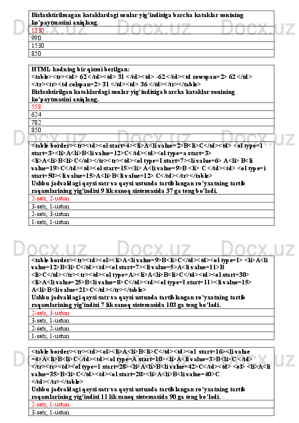 Birlashtirilmagan kataklardagi sonlar yig’indisiga barcha kataklar sonining 
ko’paytmasini aniqlang. 
1230
990
1530
850
HTML kodning bir qismi berilgan:
<table><tr><td> 62 </td><td> 31 </td><td> -62 </td><td rowspan=2> 62 </td> 
</tr><tr><td colspan=2> 31 </td><td> 36 </td></tr></table>
Birlashtirilgan kataklardagi sonlar yig’indisiga barcha kataklar sonining 
ko’paytmasini aniqlang.
558
624
782
850
<table border><tr><td><ol start=4><li>A<li value=2>B<li>C</td><td> <ol type=1 
start=3><li>A<li>B<li value=12>C</td><td><ol type=a start=3> 
<li>A<li>B<li>C</td></tr><tr><td><ol type=I start=7><li value=6> A<li> B<li 
value=19>C</td><td><ol start=15><li> A<li value=9>B <li> C </td><td> <ol type=i 
start=50><li value=15>A<li>B<li value=12> C</td></tr></table>
Ushbu jadvaldagi qaysi satr va qaysi ustunda tartiblangan ro’yxatning tartib 
raqamlarining yig’indisi 9 lik sanoq sistemasida 37 ga teng bo’ladi.
2-satr, 2-ustun
3-satr, 1-ustun
2-satr, 3-ustun
1-satr, 1-ustun
<table border><tr><td><ol><li>A<li value=9>B<li>C</td><td><ol type=I> <li>A<li 
value=12>B<li>C</td><td><ol start=7><li value=5>A<li value=11>B 
<li>C</td></tr><tr><td><ol type=A><li>A<li>B<li>C</td><td><ol start=30> 
<li>A<li value=25>B<li value=8>C</td><td><ol type=I start=11><li value=15> 
A<li>B<li value=21>C</td></tr></table>
Ushbu jadvaldagi qaysi satr va qaysi ustunda tartiblangan ro’yxatning tartib 
raqamlarining yig’indisi 7 lik sanoq sistemasida 103 ga teng bo’ladi.
2-satr, 3-ustun
3-satr, 1-ustun
2-satr, 2-ustun
1-satr, 1-ustun
<table border><tr><td><ol><li>A<li>B<li>C</td><td><ol  start=16><li value 
=4>A<li>B<li>C</td><td><ol type=A start=10><li>A<li value=3>B<li>C </td> 
</tr><tr><td><ol type=1 start=28><li>A<li>B<li value=42>C</td><td> <ol> <li>A<li
value=35>B<li>C</td><td><ol start=20><li>A<li>B<li value=40>C 
</td></tr></table>
Ushbu jadvaldagi qaysi satr va qaysi ustunda tartiblangan ro’yxatning tartib 
raqamlarining yig’indisi 11 lik sanoq sistemasida 90 ga teng bo’ladi.
2-satr, 1-ustun
3-satr, 1-ustun 