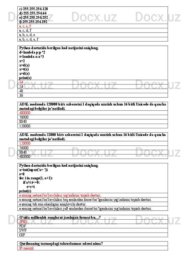 c) 255.255.254.128
d) 255.255.254.64
e) 255.255.254.252 
f) 255.255.254.192
a, c, e, f
a, c, d, f
a, b, c, d, e
a, b, c, d, e, f
Python dasturida berilgan kod natijasini aniqlang.
d=lambda p:p*2
t=lambda a:a*3
x=2 
x=d(x)
x=t(x)
x=d(x)
print(x)
24
54
48
36
ADSL modemda 128000 bit/s axborotni 1 daqiqada uzatish uchun 16 bitli Unicode da qancha
matndagi belgilar jo’natiladi.
480000
76000
8040
120000
ADSL modemda 32000 bit/s axborotni 1 daqiqada uzatish uchun 16 bitli Unicode da qancha
matndagi belgilar jo’natiladi.
120000
76000
8040
480000
Python dasturida berilgan kod natijasini aniqlang.
a=int(input('a= '))
s=0
for i in range(1, a+1):
    if a%i==0:
        s=s+i
print(s)
a soning natural bo'luvchilari yig'indisini topish dasturi.
a soning natural bo'luvchilari toq sonlardan iborat bo’lganlarini yig'indisini topish dasturi.
a soning tub son ekanligini aniqlovchi dastur.
a soning natural bo'luvchilari juft sonlardan iborat bo’lganlarini yig'indisini topish dasturi.
O’zida millionlab ranglarni jamlagan format bu…?
JPEG
PDF
SWF
GIF
Qurilmaning tarmoqdagi takrorlanmas adresi nima?
IP-manzil 