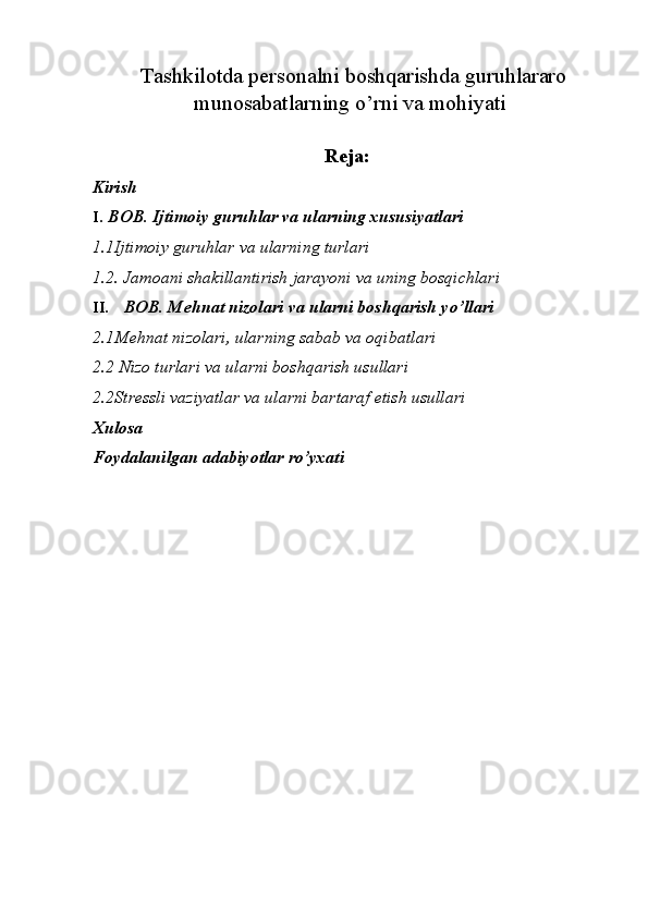   Tashkilotda personalni boshqarishda guruhlararo
munosabatlarning o’rni va mohiyati 
Reja: 
Kirish  
I. BOB. Ijtimoiy guruhlar va ularning xususiyatlari
1.1Ijtimoiy guruhlar va ularning turlari  
1.2. Jamoani shakillantirish jarayoni va uning bosqichlari  
II. BOB. Mehnat nizolari va ularni boshqarish yo’llari
2.1Mehnat nizolari, ularning sabab va oqibatlari  
2.2 Nizo turlari va ularni boshqarish usullari  
2.2Stressli vaziyatlar va ularni bartaraf etish usullari  
Xulosa  
Foydalanilgan adabiyotlar ro’yxati 
  