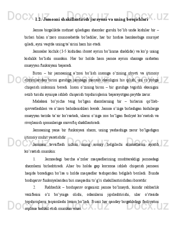 1.2. Jamoani shakillantirish jarayoni va uning bosqichlari
Jamoa birgalikda mehnat qiladigan shaxslar  guruhi bo’lib unda kishilar bir –
birlari   bilan   o’zaro   munosabatda   bo’ladilar,   har   bir   hodisa   hamkasbiga   murojat
qiladi, ayni vaqtda uning ta’sirini ham his etadi. 
Jamoalar kichik (3-5 kishidan iborat ayrim bo’linma shaklida) va ko’p uning
kishilik   bo’lishi   mumkin.   Har   bir   holda   ham   jamoa   ayrim   shaxsga   nisbatan
muayyan funksiyani bajaradi. 
Biron   –   bir   jamoaning   a’zosi   bo’lish   insonga   o’zining   obyeti   va   ijtimoiy
ehtiyojlaridan   birini   guruhga   jamoaga   mansub   ekanligini   his   qilish,   uni   ro’yobga
chiqarish   imkonini   beradi.   Inson   o’zining   biron   –   bir   guruhga   tegishli   ekanigini
sezib turishi ayniqsa ishlab chiqarish topshiriqlarini bajarayotgan paytda zarur. 
Malakasi   bo’yicha   teng   bo’lgan   shaxslarning   bir   –   birlarini   qo’llab-
quvvatlashlari   va   o’zaro   baholanishlari   kerak.   Jamoa   o’ziga   birlashgan   kishilarga
muayyan   tarzda   ta’sir   ko’rsatadi,   ularni   o’ziga   xos   bo’lgan   faoliyat   ko’rsatish   va
rivojlanish qonunlariga muvofiq shakllantiradi. 
Jamoaning   yana   bir   funksiyasi   shaxs,   uning   yashashiga   zarur   bo’lgadigan
ijtimoiy muhit yaratishdir. 
Jamoani   tavsiflash   uchun   uning   asosiy   belgilachi   alomatlarini   ajratib
ko’rsatish mumkin: 
1. Jamoadagi   barcha   a’zolar   maqsadlarining   mushtarakligi   jamoadagi
shaxslarni   birlashtiradi.   Ahar   bu   holda   gap   korxona   ishlab   chiqarish   jamoasi
haqida   boradigan   bo’lsa   u   holda   maqsadlar   tashqaridan   belgilab   beriladi.   Bunda
boshqaruv funksiyalaridan biri maqsadni to’g’ri shakillantirishdan iboratdir. 
2. Rahbarlik   –   boshqaruv   organisiz   jamoa   bo’lmaydi,   kimdir   rahbarlik
vazifasini   o’z   bo’yniga   olishi,   odamlarni   jipslashtirishi,   ular   o’rtasida
topshiriqlarni taqsimlashi  lozim bo’ladi.   Busiz har qanday birgalikdagi faoliyatini
oqilona tashkil etish mumkin emas.  