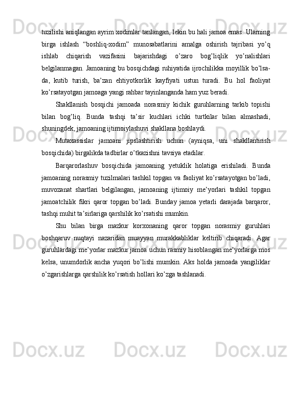 tuzilishi aniqlangan ayrim xodimlar tanlangan, lekin bu hali jamoa emas. Ularning
birga   ishlash   “boshliq-xodim”   munosabatlarini   amalga   oshirish   tajribasi   yo’q
ishlab   chiqarish   vazifasini   bajarishdagi   o’zaro   bog’liqlik   yo’nalishlari
belgilanmagan. Jamoaning bu bosqichdagi ruhiyatida ijrochilikka moyillik bo’lsa-
da,   kutib   turish,   ba’zan   ehtiyotkorlik   kayfiyati   ustun   turadi.   Bu   hol   faoliyat
ko’rsatayotgan jamoaga yangi rahbar tayinlanganda ham yuz beradi. 
Shakllanish   bosqichi   jamoada   norasmiy   kichik   guruhlarning   tarkib   topishi
bilan   bog’liq.   Bunda   tashqi   ta’sir   kuchlari   ichki   turtkilar   bilan   almashadi,
shuningdek, jamoaning ijtimoiylashuvi shakllana boshlaydi. 
Mutaxassislar   jamoani   jipslashtirish   uchun   (ayniqsa,   uni   shakllantirish
bosqichida) birgalikda tadbirlar o’tkazishni tavsiya etadilar. 
Barqarorlashuv   bosqichida   jamoaning   yetuklik   holatiga   erishiladi.   Bunda
jamoaning norasmiy tuzilmalari tashkil topgan va faoliyat ko’rsatayotgan bo’ladi,
muvozanat   shartlari   belgilangan,   jamoaning   ijtimoiy   me’yorlari   tashkil   topgan
jamoatchilik   fikri   qaror   topgan   bo’ladi.   Bunday   jamoa   yetarli   darajada   barqaror,
tashqi muhit ta’sirlariga qarshilik ko’rsatishi mumkin. 
Shu   bilan   birga   mazkur   korxonaning   qaror   topgan   norasmiy   guruhlari
boshqaruv   nuqtayi   nazaridan   muayyan   murakkabliklar   keltirib   chiqaradi.   Agar
guruhlardagi me’yorlar mazkur jamoa uchun rasmiy hisoblangan me’yorlarga mos
kelsa,   unumdorlik   ancha   yuqori   bo’lishi   mumkin.   Aks   holda   jamoada   yangiliklar
o’zgarishlarga qarshilik ko’rsatish hollari ko’zga tashlanadi.  