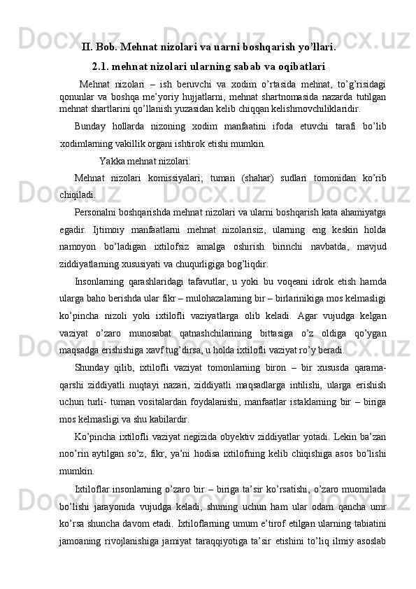 II. Bob. Mehnat nizolari va uarni boshqarish yo’llari.
2.1. mehnat nizolari ularning sabab va oqibatlari
  Mehnat   nizolari   –   ish   beruvchi   va   xodim   o’rtasida   mehnat,   to’g’risidagi
qonunlar   va   boshqa   me’yoriy   hujjatlarni,   mehnat   shartnomasida   nazarda   tutilgan
mehnat shartlarini qo’llanish yuzasidan kelib chiqqan kelishmovchiliklaridir. 
Bunday   hollarda   nizoning   xodim   manfaatini   ifoda   etuvchi   tarafi   bo’lib
xodimlarning vakillik organi ishtirok etishi mumkin. 
Yakka mehnat nizolari: 
Mehnat   nizolari   komissiyalari;   tuman   (shahar)   sudlari   tomonidan   ko’rib
chiqiladi. 
Personalni boshqarishda mehnat nizolari va ularni boshqarish kata ahamiyatga
egadir.   Ijtimoiy   manfaatlarni   mehnat   nizolarisiz,   ularning   eng   keskin   holda
namoyon   bo’ladigan   ixtilofsiz   amalga   oshirish   birinchi   navbatda,   mavjud
ziddiyatlarning xususiyati va chuqurligiga bog’liqdir. 
Insonlarning   qarashlaridagi   tafavutlar,   u   yoki   bu   voqeani   idrok   etish   hamda
ularga baho berishda ular fikr – mulohazalarning bir – birlarinikiga mos kelmasligi
ko’pincha   nizoli   yoki   ixtilofli   vaziyatlarga   olib   keladi.   Agar   vujudga   kelgan
vaziyat   o’zaro   munosabat   qatnashchilarining   bittasiga   o’z   oldiga   qo’ygan
maqsadga erishishiga xavf tug’dirsa, u holda ixtilofli vaziyat ro’y beradi. 
Shunday   qilib,   ixtilofli   vaziyat   tomonlarning   biron   –   bir   xususda   qarama-
qarshi   ziddiyatli   nuqtayi   nazari,   ziddiyatli   maqsadlarga   intilishi,   ularga   erishish
uchun   turli-   tuman   vositalardan   foydalanishi,   manfaatlar   istaklarning   bir   –   biriga
mos kelmasligi va shu kabilardir. 
Ko’pincha   ixtilofli   vaziyat  negizida  obyektiv  ziddiyatlar  yotadi.  Lekin  ba’zan
noo’rin   aytilgan   so’z,   fikr,   ya’ni   hodisa   ixtilofning   kelib   chiqishiga   asos   bo’lishi
mumkin. 
Ixtiloflar   insonlarning  o’zaro  bir   –   biriga   ta’sir   ko’rsatishi,   o’zaro   muomilada
bo’lishi   jarayonida   vujudga   keladi,   shuning   uchun   ham   ular   odam   qancha   umr
ko’rsa shuncha davom etadi. Ixtiloflarning umum e’tirof etilgan ularning tabiatini
jamoaning   rivojlanishiga   jamiyat   taraqqiyotiga   ta’sir   etishini   to’liq   ilmiy   asoslab 