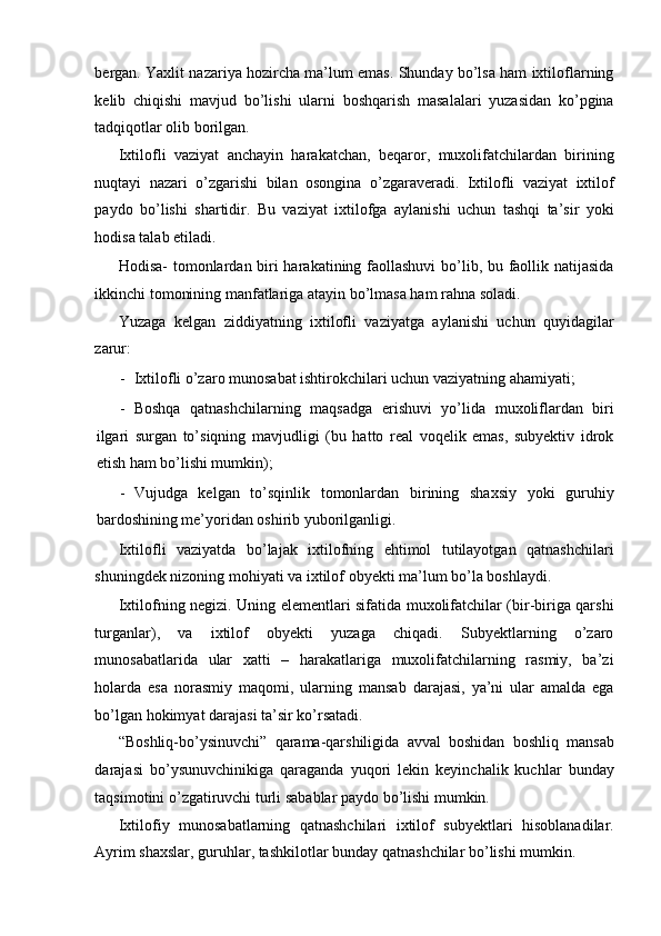 bergan. Yaxlit nazariya hozircha ma’lum emas. Shunday bo’lsa ham ixtiloflarning
kelib   chiqishi   mavjud   bo’lishi   ularni   boshqarish   masalalari   yuzasidan   ko’pgina
tadqiqotlar olib borilgan. 
Ixtilofli   vaziyat   anchayin   harakatchan,   beqaror,   muxolifatchilardan   birining
nuqtayi   nazari   o’zgarishi   bilan   osongina   o’zgaraveradi.   Ixtilofli   vaziyat   ixtilof
paydo   bo’lishi   shartidir.   Bu   vaziyat   ixtilofga   aylanishi   uchun   tashqi   ta’sir   yoki
hodisa talab etiladi. 
Hodisa-  tomonlardan biri  harakatining faollashuvi  bo’lib, bu faollik natijasida
ikkinchi tomonining manfatlariga atayin bo’lmasa ham rahna soladi. 
Yuzaga   kelgan   ziddiyatning   ixtilofli   vaziyatga   aylanishi   uchun   quyidagilar
zarur: 
- Ixtilofli o’zaro munosabat ishtirokchilari uchun vaziyatning ahamiyati; 
- Boshqa   qatnashchilarning   maqsadga   erishuvi   yo’lida   muxoliflardan   biri
ilgari   surgan   to’siqning   mavjudligi   (bu   hatto   real   voqelik   emas,   subyektiv   idrok
etish ham bo’lishi mumkin); 
- Vujudga   kelgan   to’sqinlik   tomonlardan   birining   shaxsiy   yoki   guruhiy
bardoshining me’yoridan oshirib yuborilganligi. 
Ixtilofli   vaziyatda   bo’lajak   ixtilofning   ehtimol   tutilayotgan   qatnashchilari
shuningdek nizoning mohiyati va ixtilof obyekti ma’lum bo’la boshlaydi. 
Ixtilofning negizi. Uning elementlari sifatida muxolifatchilar (bir-biriga qarshi
turganlar),   va   ixtilof   obyekti   yuzaga   chiqadi.   Subyektlarning   o’zaro
munosabatlarida   ular   xatti   –   harakatlariga   muxolifatchilarning   rasmiy,   ba’zi
holarda   esa   norasmiy   maqomi,   ularning   mansab   darajasi,   ya’ni   ular   amalda   ega
bo’lgan hokimyat darajasi ta’sir ko’rsatadi. 
“Boshliq-bo’ysinuvchi”   qarama-qarshiligida   avval   boshidan   boshliq   mansab
darajasi   bo’ysunuvchinikiga   qaraganda   yuqori   lekin   keyinchalik   kuchlar   bunday
taqsimotini o’zgatiruvchi turli sabablar paydo bo’lishi mumkin. 
Ixtilofiy   munosabatlarning   qatnashchilari   ixtilof   subyektlari   hisoblanadilar.
Ayrim shaxslar, guruhlar, tashkilotlar bunday qatnashchilar bo’lishi mumkin.  