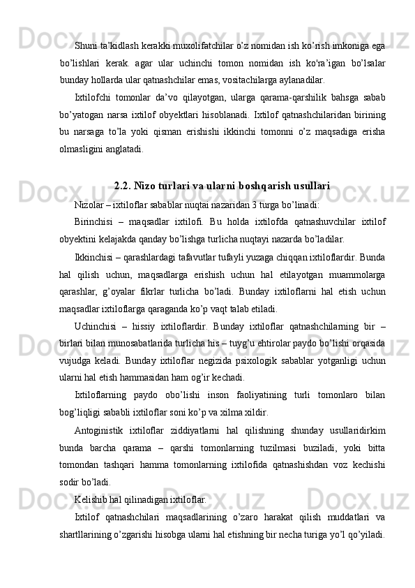 Shuni ta’kidlash kerakki muxolifatchilar o’z nomidan ish ko’rish imkoniga ega
bo’lishlari   kerak.   agar   ular   uchinchi   tomon   nomidan   ish   ko'ra’igan   bo’lsalar
bunday hollarda ular qatnashchilar emas, vositachilarga aylanadilar. 
Ixtilofchi   tomonlar   da’vo   qilayotgan,   ularga   qarama-qarshilik   bahsga   sabab
bo’yatogan   narsa   ixtilof   obyektlari   hisoblanadi.   Ixtilof   qatnashchilaridan   birining
bu   narsaga   to’la   yoki   qisman   erishishi   ikkinchi   tomonni   o’z   maqsadiga   erisha
olmasligini anglatadi. 
2.2. Nizo turlari va ularni boshqarish usullari
Nizolar – ixtiloflar sabablar nuqtai nazaridan 3 turga bo’linadi: 
Birinchisi   –   maqsadlar   ixtilofi.   Bu   holda   ixtilofda   qatnashuvchilar   ixtilof
obyektini kelajakda qanday bo’lishga turlicha nuqtayi nazarda bo’ladilar. 
Ikkinchisi – qarashlardagi tafavutlar tufayli yuzaga chiqqan ixtiloflardir. Bunda
hal   qilish   uchun,   maqsadlarga   erishish   uchun   hal   etilayotgan   muammolarga
qarashlar,   g’oyalar   fikrlar   turlicha   bo’ladi.   Bunday   ixtiloflarni   hal   etish   uchun
maqsadlar ixtiloflarga qaraganda ko’p vaqt talab etiladi. 
Uchinchisi   –   hissiy   ixtiloflardir.   Bunday   ixtiloflar   qatnashchilarning   bir   –
birlari bilan munosabatlarida turlicha his – tuyg’u ehtirolar paydo bo’lishi orqasida
vujudga   keladi.   Bunday   ixtiloflar   negizida   psixologik   sabablar   yotganligi   uchun
ularni hal etish hammasidan ham og’ir kechadi. 
Ixtiloflarning   paydo   obo’lishi   inson   faoliyatining   turli   tomonlaro   bilan
bog’liqligi sababli ixtiloflar soni ko’p va xilma xildir. 
Antoginistik   ixtiloflar   ziddiyatlarni   hal   qilishning   shunday   usullaridirkim
bunda   barcha   qarama   –   qarshi   tomonlarning   tuzilmasi   buziladi,   yoki   bitta
tomondan   tashqari   hamma   tomonlarning   ixtilofida   qatnashishdan   voz   kechishi
sodir bo’ladi. 
Kelishib hal qilinadigan ixtiloflar. 
Ixtilof   qatnashchilari   maqsadlarining   o’zaro   harakat   qilish   muddatlari   va
shartllarining o’zgarishi hisobga ularni hal etishning bir necha turiga yo’l qo’yiladi. 