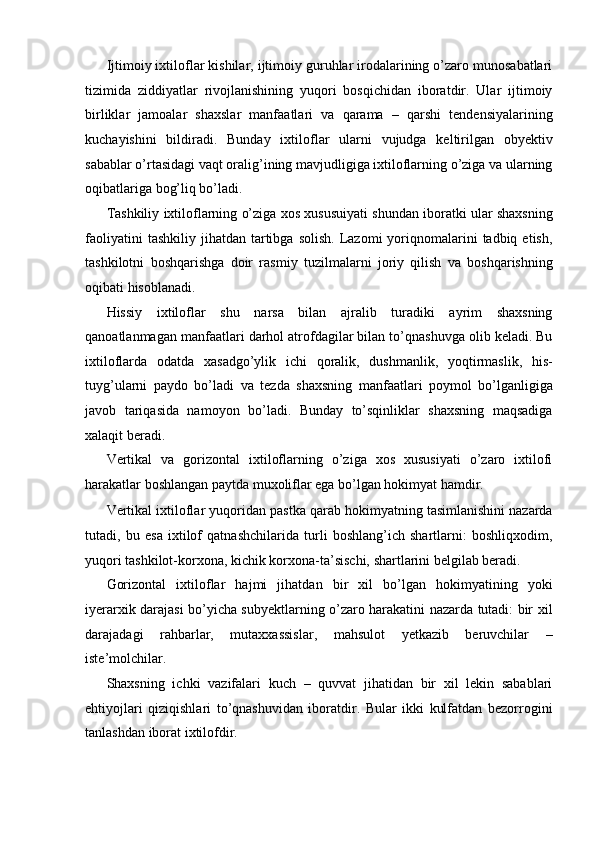 Ijtimoiy ixtiloflar kishilar, ijtimoiy guruhlar irodalarining o’zaro munosabatlari
tizimida   ziddiyatlar   rivojlanishining   yuqori   bosqichidan   iboratdir.   Ular   ijtimoiy
birliklar   jamoalar   shaxslar   manfaatlari   va   qarama   –   qarshi   tendensiyalarining
kuchayishini   bildiradi.   Bunday   ixtiloflar   ularni   vujudga   keltirilgan   obyektiv
sabablar o’rtasidagi vaqt oralig’ining mavjudligiga ixtiloflarning o’ziga va ularning
oqibatlariga bog’liq bo’ladi. 
Tashkiliy ixtiloflarning o’ziga xos xususuiyati shundan iboratki ular shaxsning
faoliyatini  tashkiliy   jihatdan   tartibga  solish.  Lazomi   yoriqnomalarini   tadbiq  etish,
tashkilotni   boshqarishga   doir   rasmiy   tuzilmalarni   joriy   qilish   va   boshqarishning
oqibati hisoblanadi. 
Hissiy   ixtiloflar   shu   narsa   bilan   ajralib   turadiki   ayrim   shaxsning
qanoatlanmagan manfaatlari darhol atrofdagilar bilan to’qnashuvga olib keladi. Bu
ixtiloflarda   odatda   xasadgo’ylik   ichi   qoralik,   dushmanlik,   yoqtirmaslik,   his-
tuyg’ularni   paydo   bo’ladi   va   tezda   shaxsning   manfaatlari   poymol   bo’lganligiga
javob   tariqasida   namoyon   bo’ladi.   Bunday   to’sqinliklar   shaxsning   maqsadiga
xalaqit beradi. 
Vertikal   va   gorizontal   ixtiloflarning   o’ziga   xos   xususiyati   o’zaro   ixtilofi
harakatlar boshlangan paytda muxoliflar ega bo’lgan hokimyat hamdir. 
Vertikal ixtiloflar yuqoridan pastka qarab hokimyatning tasimlanishini nazarda
tutadi,   bu   esa   ixtilof   qatnashchilarida   turli   boshlang’ich   shartlarni:   boshliqxodim,
yuqori tashkilot-korxona, kichik korxona-ta’sischi, shartlarini belgilab beradi. 
Gorizontal   ixtiloflar   hajmi   jihatdan   bir   xil   bo’lgan   hokimyatining   yoki
iyerarxik darajasi bo’yicha subyektlarning o’zaro harakatini nazarda tutadi: bir xil
darajadagi   rahbarlar,   mutaxxassislar,   mahsulot   yetkazib   beruvchilar   –
iste’molchilar. 
Shaxsning   ichki   vazifalari   kuch   –   quvvat   jihatidan   bir   xil   lekin   sabablari
ehtiyojlari   qiziqishlari   to’qnashuvidan   iboratdir.   Bular   ikki   kulfatdan   bezorrogini
tanlashdan iborat ixtilofdir.  