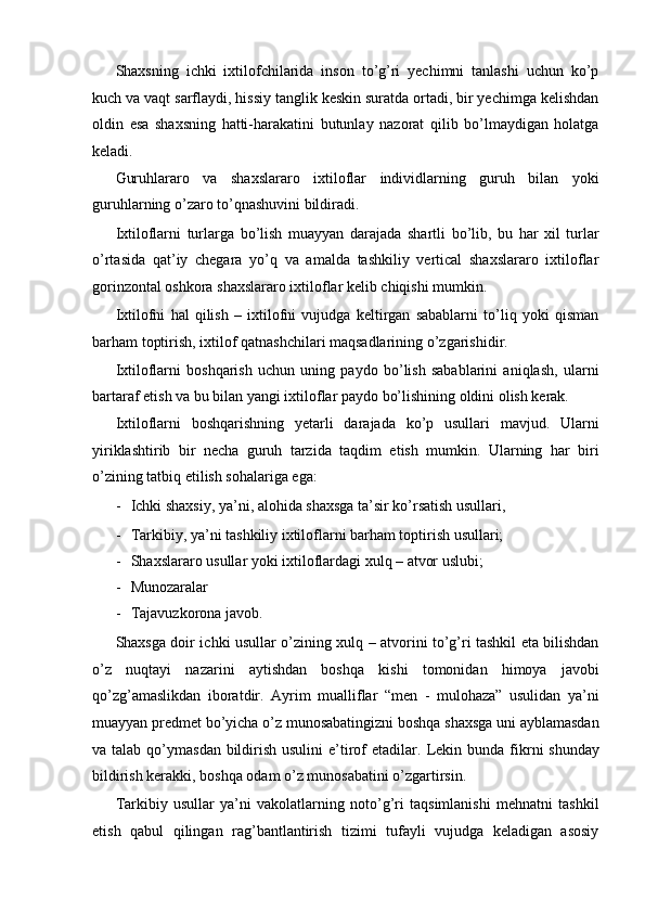 Shaxsning   ichki   ixtilofchilarida   inson   to’g’ri   yechimni   tanlashi   uchun   ko’p
kuch va vaqt sarflaydi, hissiy tanglik keskin suratda ortadi, bir yechimga kelishdan
oldin   esa   shaxsning   hatti-harakatini   butunlay   nazorat   qilib   bo’lmaydigan   holatga
keladi. 
Guruhlararo   va   shaxslararo   ixtiloflar   individlarning   guruh   bilan   yoki
guruhlarning o’zaro to’qnashuvini bildiradi. 
Ixtiloflarni   turlarga   bo’lish   muayyan   darajada   shartli   bo’lib,   bu   har   xil   turlar
o’rtasida   qat’iy   chegara   yo’q   va   amalda   tashkiliy   vertical   shaxslararo   ixtiloflar
gorinzontal oshkora shaxslararo ixtiloflar kelib chiqishi mumkin. 
Ixtilofni   hal   qilish   –   ixtilofni   vujudga   keltirgan   sabablarni   to’liq   yoki   qisman
barham toptirish, ixtilof qatnashchilari maqsadlarining o’zgarishidir. 
Ixtiloflarni   boshqarish   uchun   uning   paydo   bo’lish   sabablarini   aniqlash,   ularni
bartaraf etish va bu bilan yangi ixtiloflar paydo bo’lishining oldini olish kerak. 
Ixtiloflarni   boshqarishning   yetarli   darajada   ko’p   usullari   mavjud.   Ularni
yiriklashtirib   bir   necha   guruh   tarzida   taqdim   etish   mumkin.   Ularning   har   biri
o’zining tatbiq etilish sohalariga ega: 
- Ichki shaxsiy, ya’ni, alohida shaxsga ta’sir ko’rsatish usullari, 
- Tarkibiy, ya’ni tashkiliy ixtiloflarni barham toptirish usullari; 
- Shaxslararo usullar yoki ixtiloflardagi xulq – atvor uslubi; 
- Munozaralar 
- Tajavuzkorona javob. 
Shaxsga doir ichki usullar o’zining xulq – atvorini to’g’ri tashkil eta bilishdan
o’z   nuqtayi   nazarini   aytishdan   boshqa   kishi   tomonidan   himoya   javobi
qo’zg’amaslikdan   iboratdir.   Ayrim   mualliflar   “men   -   mulohaza”   usulidan   ya’ni
muayyan predmet bo’yicha o’z munosabatingizni boshqa shaxsga uni ayblamasdan
va talab qo’ymasdan bildirish usulini  e’tirof  etadilar.   Lekin bunda  fikrni  shunday
bildirish kerakki, boshqa odam o’z munosabatini o’zgartirsin. 
Tarkibiy   usullar   ya’ni   vakolatlarning   noto’g’ri   taqsimlanishi   mehnatni   tashkil
etish   qabul   qilingan   rag’bantlantirish   tizimi   tufayli   vujudga   keladigan   asosiy 