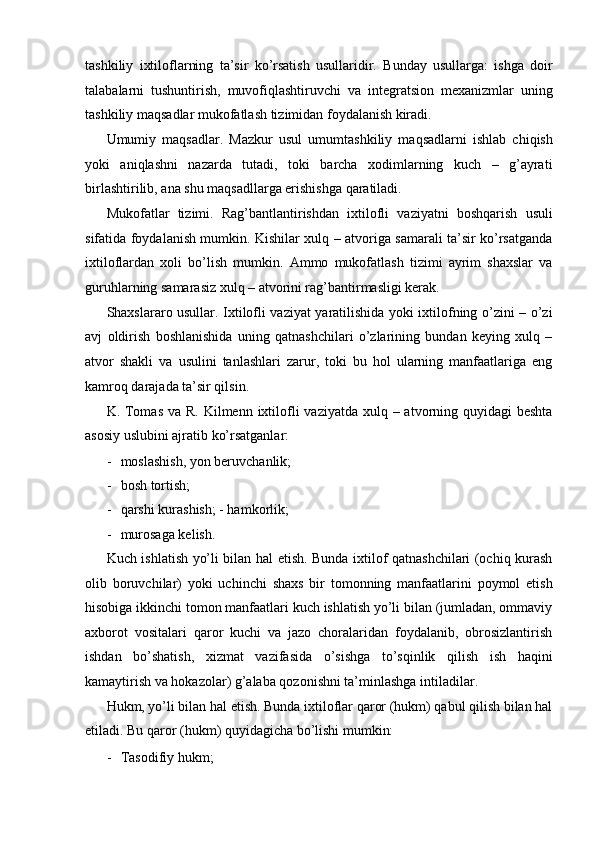 tashkiliy   ixtiloflarning   ta’sir   ko’rsatish   usullaridir.   Bunday   usullarga:   ishga   doir
talabalarni   tushuntirish,   muvofiqlashtiruvchi   va   integratsion   mexanizmlar   uning
tashkiliy maqsadlar mukofatlash tizimidan foydalanish kiradi. 
Umumiy   maqsadlar.   Mazkur   usul   umumtashkiliy   maqsadlarni   ishlab   chiqish
yoki   aniqlashni   nazarda   tutadi,   toki   barcha   xodimlarning   kuch   –   g’ayrati
birlashtirilib, ana shu maqsadllarga erishishga qaratiladi. 
Mukofatlar   tizimi.   Rag’bantlantirishdan   ixtilofli   vaziyatni   boshqarish   usuli
sifatida foydalanish mumkin. Kishilar xulq – atvoriga samarali ta’sir ko’rsatganda
ixtiloflardan   xoli   bo’lish   mumkin.   Ammo   mukofatlash   tizimi   ayrim   shaxslar   va
guruhlarning samarasiz xulq – atvorini rag’bantirmasligi kerak. 
Shaxslararo usullar. Ixtilofli vaziyat yaratilishida yoki ixtilofning o’zini – o’zi
avj   oldirish   boshlanishida   uning   qatnashchilari   o’zlarining   bundan   keying   xulq   –
atvor   shakli   va   usulini   tanlashlari   zarur,   toki   bu   hol   ularning   manfaatlariga   eng
kamroq darajada ta’sir qilsin. 
K. Tomas  va R.  Kilmenn  ixtilofli  vaziyatda xulq – atvorning quyidagi  beshta
asosiy uslubini ajratib ko’rsatganlar: 
- moslashish, yon beruvchanlik; 
- bosh tortish; 
- qarshi kurashish; - hamkorlik; 
- murosaga kelish. 
Kuch ishlatish yo’li bilan hal etish. Bunda ixtilof qatnashchilari (ochiq kurash
olib   boruvchilar)   yoki   uchinchi   shaxs   bir   tomonning   manfaatlarini   poymol   etish
hisobiga ikkinchi tomon manfaatlari kuch ishlatish yo’li bilan (jumladan, ommaviy
axborot   vositalari   qaror   kuchi   va   jazo   choralaridan   foydalanib,   obrosizlantirish
ishdan   bo’shatish,   xizmat   vazifasida   o’sishga   to’sqinlik   qilish   ish   haqini
kamaytirish va hokazolar) g’alaba qozonishni ta’minlashga intiladilar. 
Hukm, yo’li bilan hal etish. Bunda ixtiloflar qaror (hukm) qabul qilish bilan hal
etiladi. Bu qaror (hukm) quyidagicha bo’lishi mumkin: 
- Tasodifiy hukm;  