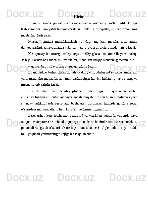 Kirish 
Bugungi   kunda   go’zal   mamlakatlarimizda   ma’naviy   ko’tarinkilik   ko’zga
tashlanmoqda, jamiyatda bunyodkorlik ruhi hukm surmoqdaki, uni har tomonlama
mustahkamlash zarur. 
Mustaqilligimizni   mustahkamlash   yo’lidagi   eng   kata   masala,   kishilarimiz
dunyoqarashida jamiyatimizda vatanga mehr g’oyasi birinchi o’rinda turishi kerak.
Har  qanday  ish  asosiga   milliy  oriyat,  milliy  g’urur, millatchilik yoki   boshqa
salbiyliklardan holi mana shu mamlakat, mana shu xalqqa mansubligi uchun kuch 
– quvvat bag’ishlaydigan g’urur qo’yilishi lozim. 
Bu muqaddas tushunchalar millati va diniy e’tiqodidan qat’iy nazar, mana shu
yurt,   mana   shu   muqaddas   zaminda   yashayotgan   har   bir   kishining   hayoti   ongi   va
jinsiga singib ketishi kerak. 
Biz   iqtisodiyotimizni   tarkibiy   jihatdan   tubdan   o’zgartirmoqlik   uchun   ishlab
chiqarish tuzilmasini butunlay qayta ko’rib chiqishimiz shu bilan birgalikda aynan
shunday   tashkilotlarda   personalni   boshqarish   boshqaruv   tizimida   guruh   a’zolari
o’rtasidagi munosabatlarni ham ko’zdan qochirmasligimiz lozim. 
Zero,   ushbu   kurs   loyihasining   maqsad   va   vazifalari   yuqorida   yuqorida   qayd
etilgan   vatanparvarlik   xislatlariga   ega   malakali   hodimlardan   iborat   tashkilot
personali   va   guruh   a’zolari   o’rtasidagi   munosabatlarni   to’g’ri   tadbiq   etgan   holda
milliy iqtisodiyotimizning rivojiga hissa qo’shishdir.  