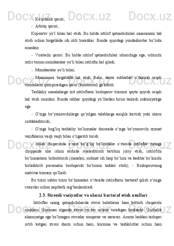 - Ko’pchilik qarori; 
- Arbitaj qarori; 
Koperativ   yo’l   bilan   hal   etish.   Bu   holda   ixtilof   qatnashchilari   muammoni   hal
etish   uchun   birgalikda   ish   olib   boradilar.   Bunda   quyidagi   yondashuvlar   bo’lishi
mumkin: 
- Vositachi   qarori.   Bu   holda   ixtilof   qatnashchilari   ishonchiga   ega,   uchinchi
xolis tomon muzokaralar yo’li bilan ixtilofni hal qiladi; 
- Muzokaralar yo’li bilan; 
- Muammoni   birgalikda   hal   etish.   Bahs,   davra   suhbatlari   o’tkazish   orqali
tomonlarni qoniqtiradigan qaror (konsensus) ga kelish. 
Tashkiliy   masalalarga   oid   ixtiloflarni   boshqaruv   tizimini   qayta   quyish   orqali
hal   etish   mumkin.   Bunda   rahbar   quyidagi   yo’llardan   birini   tanlash   imkoniyatiga
ega: 
- O’ziga   bo’ysunuvchilarga   qo’yilgan   talablarga   aniqlik   kiritish   yoki   ularni
soddalashtirish; 
- O’ziga   bog’liq   tashkiliy   bo’linmalar   doirasida   o’ziga   bo’ysinuvchi   xizmat
vazifalarini vaqti vaqti bilan o’zgaritib turish. 
- Ishlab   chiqarishda   o’zaro   bo’g’liq   bo’linmalar   o’rtasida   ixtiloflar   yuzaga
chiqqanda   ular   ishini   alohida   rejalashtirish   tartibini   joriy   etish,   ixtilofchi
bo’linmalarni birlashtirish (masalan, mehnat ish haqi bo’limi va kadrlar bo’linishi
birlashtirib   personalni   boshqarish   bo’limini   tashkil   etish);   -   Boshqaruvning
matritsa tizimini qo’llash. 
Bu   tizim   ushbu   tizim   bo’linmalari   o’rtasida   ixtiloflarni   bartaraf   qilish   o’rniga
resurslar uchun raqobatli rag’banlantiradi. 
2.3. Stressli vaziyatlar va ularni bartaraf etish usullari 
Ixtiloflar   uning   qatnashchilarida   stress   holatlarini   ham   keltirib   chiqarishi
mumkin.   Umuman   olganda   stress   tez-tez   uchrab   turadigan   hodisadir.   Unchalik
ahamiyatga ega bo’lmagan stresslar  muqarrar va zararsiz. Ammo haddan tashqari
ortib   ketgan   stress   shaxs   uchun   ham,   korxona   va   tashkilotlar   uchun   ham 