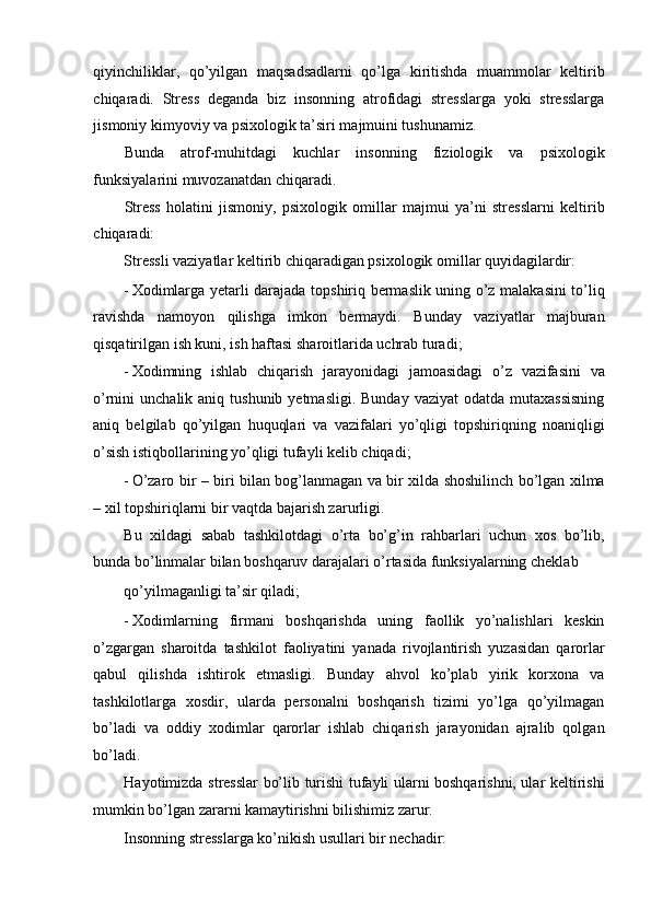 qiyinchiliklar,   qo’yilgan   maqsadsadlarni   qo’lga   kiritishda   muammolar   keltirib
chiqaradi.   Stress   deganda   biz   insonning   atrofidagi   stresslarga   yoki   stresslarga
jismoniy kimyoviy va psixologik ta’siri majmuini tushunamiz. 
Bunda   atrof-muhitdagi   kuchlar   insonning   fiziologik   va   psixologik
funksiyalarini muvozanatdan chiqaradi. 
Stress   holatini   jismoniy,   psixologik   omillar   majmui   ya’ni   stresslarni   keltirib
chiqaradi: 
Stressli vaziyatlar keltirib chiqaradigan psixologik omillar quyidagilardir: 
- Xodimlarga yetarli darajada topshiriq bermaslik uning o’z malakasini to’liq
ravishda   namoyon   qilishga   imkon   bermaydi.   Bunday   vaziyatlar   majburan
qisqatirilgan ish kuni, ish haftasi sharoitlarida uchrab turadi; 
- Xodimning   ishlab   chiqarish   jarayonidagi   jamoasidagi   o’z   vazifasini   va
o’rnini  unchalik  aniq  tushunib  yetmasligi.  Bunday  vaziyat  odatda  mutaxassisning
aniq   belgilab   qo’yilgan   huquqlari   va   vazifalari   yo’qligi   topshiriqning   noaniqligi
o’sish istiqbollarining yo’qligi tufayli kelib chiqadi; 
- O’zaro bir – biri bilan bog’lanmagan va bir xilda shoshilinch bo’lgan xilma
– xil topshiriqlarni bir vaqtda bajarish zarurligi. 
Bu   xildagi   sabab   tashkilotdagi   o’rta   bo’g’in   rahbarlari   uchun   xos   bo’lib,
bunda bo’linmalar bilan boshqaruv darajalari o’rtasida funksiyalarning cheklab 
qo’yilmaganligi ta’sir qiladi; 
- Xodimlarning   firmani   boshqarishda   uning   faollik   yo’nalishlari   keskin
o’zgargan   sharoitda   tashkilot   faoliyatini   yanada   rivojlantirish   yuzasidan   qarorlar
qabul   qilishda   ishtirok   etmasligi.   Bunday   ahvol   ko’plab   yirik   korxona   va
tashkilotlarga   xosdir,   ularda   personalni   boshqarish   tizimi   yo’lga   qo’yilmagan
bo’ladi   va   oddiy   xodimlar   qarorlar   ishlab   chiqarish   jarayonidan   ajralib   qolgan
bo’ladi. 
Hayotimizda stresslar bo’lib turishi tufayli ularni boshqarishni, ular keltirishi
mumkin bo’lgan zararni kamaytirishni bilishimiz zarur. 
Insonning stresslarga ko’nikish usullari bir nechadir:  