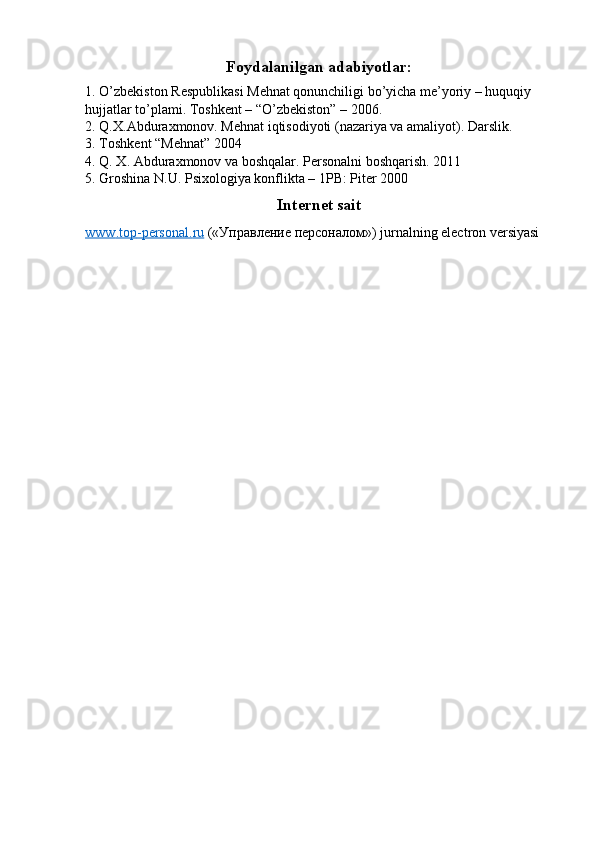 Foydalanilgan adabiyotlar:
1. O’zbekiston Respublikasi Mehnat qonunchiligi bo’yicha me’yoriy – huquqiy 
hujjatlar to’plami. Toshkent – “O’zbekiston” – 2006. 
2. Q.X.Abduraxmonov. Mehnat iqtisodiyoti (nazariya va amaliyot).  Darslik. 
3. Toshkent “Mehnat” 2004 
4. Q. X. Abduraxmonov va boshqalar. Personalni boshqarish. 2011 
5. Groshina N.U. Psixologiya konflikta – 1PB: Piter 2000 
Internet sait
www    .   top    -   personal    .   ru      (« Управление   персоналом ») jurnalning electron versiyasi  