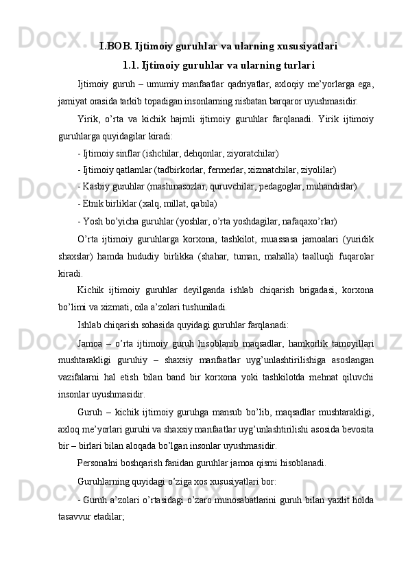 I.BOB. Ijtimoiy guruhlar va ularning xususiyatlari 
1.1. Ijtimoiy guruhlar va ularning turlari 
Ijtimoiy   guruh   –   umumiy   manfaatlar   qadriyatlar,   axloqiy   me’yorlarga   ega,
jamiyat orasida tarkib topadigan insonlarning nisbatan barqaror uyushmasidir. 
Yirik,   o’rta   va   kichik   hajmli   ijtimoiy   guruhlar   farqlanadi.   Yirik   ijtimoiy
guruhlarga quyidagilar kiradi: 
- Ijtimoiy sinflar (ishchilar, dehqonlar, ziyoratchilar) 
- Ijtimoiy qatlamlar (tadbirkorlar, fermerlar, xizmatchilar, ziyolilar) 
- Kasbiy guruhlar (mashinasozlar, quruvchilar, pedagoglar, muhandislar) 
- Etnik birliklar (xalq, millat, qabila) 
- Yosh bo’yicha guruhlar (yoshlar, o’rta yoshdagilar, nafaqaxo’rlar) 
O’rta   ijtimoiy   guruhlarga   korxona,   tashkilot,   muassasa   jamoalari   (yuridik
shaxslar)   hamda   hududiy   birlikka   (shahar,   tuman,   mahalla)   taalluqli   fuqarolar
kiradi. 
Kichik   ijtimoiy   guruhlar   deyilganda   ishlab   chiqarish   brigadasi,   korxona
bo’limi va xizmati, oila a’zolari tushuniladi. 
Ishlab chiqarish sohasida quyidagi guruhlar farqlanadi: 
Jamoa   –   o’rta   ijtimoiy   guruh   hisoblanib   maqsadlar,   hamkorlik   tamoyillari
mushtarakligi   guruhiy   –   shaxsiy   manfaatlar   uyg’unlashtirilishiga   asoslangan
vazifalarni   hal   etish   bilan   band   bir   korxona   yoki   tashkilotda   mehnat   qiluvchi
insonlar uyushmasidir. 
Guruh   –   kichik   ijtimoiy   guruhga   mansub   bo’lib,   maqsadlar   mushtarakligi,
axloq me’yorlari guruhi va shaxsiy manfaatlar uyg’unlashtirilishi asosida bevosita
bir – birlari bilan aloqada bo’lgan insonlar uyushmasidir. 
Personalni boshqarish fanidan guruhlar jamoa qismi hisoblanadi. 
Guruhlarning quyidagi o’ziga xos xususiyatlari bor: 
- Guruh a’zolari o’rtasidagi o’zaro munosabatlarini guruh bilan yaxlit holda
tasavvur etadilar;  