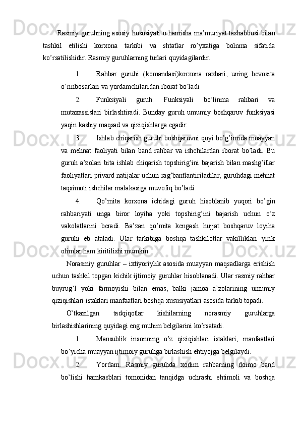 Rasmiy guruhning asosiy hususiyati u hamisha ma’muriyat tashabbusi bilan
tashkil   etilishi   korxona   tarkibi   va   shtatlar   ro’yxatiga   bolnma   sifatida
ko’rsatilishidir.  Rasmiy guruhlarning turlari quyidagilardir. 
1. Rahbar   guruhi   (komandasi)korxona   raxbari,   uning   bevosita
o’rinbosarlari va yordamchilaridan iborat bo’ladi. 
2. Funksiyali   guruh.   Funksiyali   bo’linma   rahbari   va
mutaxassislari   birlashtiradi.   Bunday   guruh   umumiy   boshqaruv   funksiyasi
yaqin kasbiy maqsad va qiziqishlarga egadir. 
3. Ishlab chiqarish guruhi boshqaruvni quyi bo’g’imida muayyan
va   mehnat   faoliyati   bilan   band   rahbar   va   ishchilardan   iborat   bo’ladi.   Bu
guruh a’zolari bita ishlab chiqarish topshirig’ini bajarish bilan mashg’illar
faoliyatlari privard natijalar uchun rag’bantlantiriladilar, guruhdagi mehnat
taqsimoti ishchilar malakasiga muvofiq bo’ladi. 
4. Qo’mita   korxona   ichidagi   guruh   hisoblanib   yuqori   bo’gin
rahbariyati   unga   biror   loyiha   yoki   topshirig’ini   bajarish   uchun   o’z
vakolatlarini   beradi.   Ba’zan   qo’mita   kengash   hujjat   boshqaruv   loyiha
guruhi   eb   ataladi.   Ular   tarkibiga   boshqa   tashkilotlar   vakilliklari   yirik
olimlar ham kiritilishi mumkin. 
Norasmiy  guruhlar  –  ixtiyoriylik asosida  muayyan  maqsadlarga  erishish
uchun tashkil topgan kichik ijtimoiy guruhlar hisoblanadi. Ular rasmiy rahbar
buyrug’I   yoki   farmoyishi   bilan   emas,   balki   jamoa   a’zolarining   umumiy
qiziqishlari istaklari manfaatlari boshqa xususiyatlari asosida tarkib topadi. 
O’tkazilgan   tadqiqotlar   kishilarning   norasmiy   guruhlarga
birlashishlarining quyidagi eng muhim belgilarini ko’rsatadi. 
1. Mansublik   insonning   o’z   qiziqishlari   istaklari,   manfaatlari
bo’yicha muayyan ijtimoiy guruhga birlashish ehtiyojga belgilaydi. 
2. Yordam.   Rasmiy   guruhda   xodim   rahbarning   doimo   band
bo’lishi   hamkasblari   tomonidan   tanqidga   uchrashi   ehtimoli   va   boshqa 