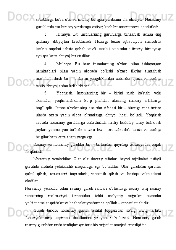 sabablarga ko’ra o’zi va muhtoj bo’lgan yordamni ola olmaydi. Norasmiy
guruhlarda esa bunday yordamga ehtiyoj kech bir muommosiz qondiriladi. 
3. Himoya.   Bu   insonlarning   guruhlarga   birlashish   uchun   eng
qadimiy   ehtiyojlari   hisoblanadi.   Hozirgi   bozor   iqtisodiyoti   sharoitida
keskin   raqobat   ishsiz   qolish   xavfi   sababli   xodimlar   ijtimoiy   himoyaga
ayniqsa katta ehtiyoj his etadilar. 
4. Muloqot.   Bu   ham   insonlarning   o’zlari   bilan   ishlayotgan
hamkasblari   bilan   yaqin   aloqada   bo’lishi   o’zaro   fikrlar   almashish
maslahatlashish   bir   –   birlarini   yangiliklardan   xabardor   qilish   va   boshqa
tabiiy ehtiyojlardan kelib chiqadi. 
5. Yoqtirish.   Insonlarning   bir   –   birini   xush   ko’rishi   yoki
aksincha,   yoqtirmasliklari   ko’p   jihatdan   ularning   shaxsiy   sifatlariga
bog’liqdir.   Jamoa   a’zolarining   ana   shu   sifatlari   bir   –   birariga   mos   tushsa
ularda   ozaro   yaqin   aloqa   o’rnatishga   ehtiyoj   hosil   bo’ladi.   Yoqtirish
asosida   norasmiy   guruhlarga   birlashishda   milliy   hududiy   diniy   birlik   ish
joylari   yonma   yon   bo’lishi   o’zaro   tez   –   tez   uchrashib   turish   va   boshqa
belgilar ham katta ahamiyatga ega. 
Rasmiy   va   norasmiy   guruhlar   bir   –   birlaridan   quyidagi   xususiyatlar   orqali
farqlanadi: 
Norasmiy   yetakchilar.   Ular   o’z   shaxsiy   sifatlari   hayoti   tajribalari   tufayli
guruhda   alohida   yetakchilik   maqomiga   ega   bo’ladilar.   Ular   guruhdan   qarorlar
qabul   qilish,   resurslarni   taqsimlash,   rahbarlik   qilish   va   boshqa   vakolatlarni
oladilar. 
Norasmiy   yetakchi   bilan   rasmiy   guruh   rahbari   o’rtasidagi   asosiy   farq   rasmiy
rahbarning   ma’muriyat   tomonidan   ichki   me’yoriy   xujjatlar   nizomlar
yo’riqnomalar qoidalar va boshqalar yordamida qo’llab – quvvatlanishidir. 
Guruh   tarkibi   norasmiy   guruh   tashkil   topganidan   so’ng   uning   tarkibi
funksiyalarining   taqsimoti   shakllanishi   jarayoni   ro’y   beradi.   Norasmiy   guruh
rasmiy guruhdan unda tasdiqlangan tarkibiy xujjatlar mavjud emasligidir.  