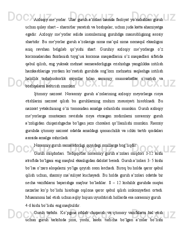 Axloqiy   me’yorlar.   Ular   guruh   a’zolari   hamda   faoliyat   yo’nalishlari   guruh
uchun qulay shart – sharoitlar yaratish va boshqalar, uchun juda katta ahamiyatga
egadir.   Axloqiy   me’yorlar   aslida   insonlarning   guruhdga   mansubliginng   asosiy
shartidir.   Bu   me’yorlar   guruh   a’zolariga   nima   ma’qul   nima   nomaqul   ekanligini
aniq   ravshan   belgilab   qo’yishi   shart.   Guruhiy   axloqiy   me’yorlarga   o’z
korxonalaridan  faxrlanish  tuyg’usi  korxona  maqsadlarini  o’z  maqsadlari  sifatida
qabul   qilish,   eng   yuksak   mehnat   samaradorligiga   erishishga   yangilikka   intilish
hamkasblariga   yordam   ko’rsatish   guruhda   sog’lom   mehnatni   saqlashga   intilish
halollik   tashabuskorlik   mijozlar   bilan   samimiy   munosabatlar   o’rnatish   va
boshqalarni keltirish mumkin. 
Ijtimoiy   nazorat.   Norasmiy   guruh   a’zolarining   axloqiy   meyorlarga   rioya
etishlarini   nazorat   qilish   bu   guruhlarning   muhim   xususiyati   hisoblnadi.   Bu
nazorat   yetakchining   o’zi   tomonidan   amalga   oshirilishi   mumkin.   Guruh   axloqiy
me’yorlarga   muntazam   ravishda   rioya   etmagan   xodimlarni   norasmiy   guruh
a’zoligidan   chiqarishgacha   bo’lgan   jazo   choralari   qo’llanilishi   mumkin.   Rasmiy
guruhda   ijtimoiy   nazorat   odatda   amaldagi   qonunchilik   va   ichki   tartib   qoidalari
asosida amalga oshiriladi. 
Norasmiy guruh samaradorligi quyidagi omillarga bog’liqdir: 
Guruh   miqdorlari.   Tadqiqotlar   norasmiy   guruh   a’zolari   miqdori   3-12   kishi
atrofida bo’lgani eng maqbul ekanligidan dalolat beradi. Guruh a’zolari 3- 5 kishi
bo’lsa o’zaro aloqalarni yo’lga qoyish oson kechadi. Biroq bu holda qaror qabul
qilish   uchun,   shaxsiy   ma’suliyat   kuchayadi.   Bu   holda   guruh   a’zolari   odatda   bir
necha   vazifalarni   bajarishga   majbur   bo’ladilar.   8   –   12   kishilik   guruhda   nuqtai
nazarlar   ko’p   bo’lishi   hisobiga   oqilona   qaror   qabul   qilish   imkoniyatlari   ortadi.
Muammoni hal etish uchun aqliy hujum uyushtirish hollarda esa norasmiy guruh 
4-6 kishi bo’lishi eng maqbuldir. 
Guruh   tarkibi.   Ko’pgina   ishlab   chiqarish   va   ijtimoiy   vazifalarni   hal   etish
uchun   guruh   tarkibida   jinsi,   yoshi,   kasbi   turlicha   bo’lgan   a’zolar   bo’lishi 