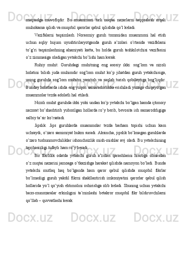 maqsadga   muvofiqdir.   Bu   muammoni   turli   nuqtai   nazarlarni   taqqoslash   orqali
muhokama qilish va muqobil qarorlar qabul qilishda qo’l keladi. 
Vazifalarni   taqsimlash.   Norasmiy   guruh   tomonidan   muammoni   hal   etish
uchun   aqliy   hujum   uyushtirilaryotganda   guruh   a’zolari   o’rtasida   vazifalarni
to’g’ri   taqsimlashning   ahamiyati   katta,   bu   holda   guruh   tashkilotchisi   vazifasini
o’z zimmasiga oladigan yetakchi bo’lishi ham kerak. 
Ruhiy   muhit.   Guruhdagi   muhitning   eng   asosiy   ikki:   sog’lom   va   nizoli
holatini   bilish   juda   muhimdir   sog’lom   muhit   ko’p   jihatdan   guruh   yetakchisiga,
uning  guruhda  sog’lom   muhitni   yaratish   va  saqlab   turish   qobilaytiga   bog’liqdir.
Bunday holatlarda ishda eng yuqori samaradorlikka erishiladi yuzaga chiqayotgan
muammolar tezda adolatli hal etiladi. 
Nizoli muhit guruhda ikki yoki undan ko’p yetakchi bo’lgan hamda ijtimoiy
nazorat bo’shashtirib yuborilgan hollarda ro’y berib, bevosita ish samarodrligiga
salbiy ta’sir ko’rsatadi. 
Jipslik.   Jips   guruhlarda   muammolar   tezda   barham   topishi   uchun   kam
uchraydi, o’zaro samimiyat hukm suradi. Aksincha, jipslik bo’lmagan guruhlarda
o’zaro tushunmovchiliklar ishonchsizlik mish-mishlar avj oladi. Bu yetakchining
tajribasizligi tufayli ham ro’y beradi. 
Bir   fikrlilik   odatda   yetakchi   guruh   a’zolari   qarashlarini   hisobga   olmasdan
o’z nuqtai nazarini jamoaga o’tkazishga harakat qilishda namoyon bo’ladi. Bunda
yetakchi   mutlaq   haq   bo’lganda   ham   qaror   qabul   qilishda   muqobil   fikrlar
bo’lmasligi   guruh   yakdil   fikrni   shakllantirish   imkoniyatini   qarorlar   qabul   qilish
hollarida yo’l qo’yish ehtimolini oshirishga olib keladi. Shuning uchun yetakchi
baxs-munozaralar   erkinligini   ta’minlashi   betakror   muqobil   fikr   bildiruvchilarni
qo’llab – quvvatlashi kerak. 
  