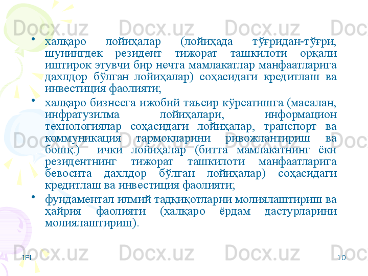 IFI 10•
халқаро  лойиҳалар  (лойиҳада  тўғридан-тўғри, 
шунингдек  резидент  тижорат  ташкилоти  орқали 
иштирок  этувчи  бир  нечта  мамлакатлар  манфаатларига 
дахлдор  бўлган  лойиҳалар)  соҳасидаги  кредитлаш  ва 
инвестиция фаолияти;
•
халқаро бизнесга ижобий таъсир кўрсатишга (масалан, 
инфратузилма  лойиҳалари,  информацион 
технологиялар  соҳасидаги  лойиҳалар,  транспорт  ва 
коммуникация  тармоқларини  ривожлантириш  ва 
бошқ.)    ички  лойиҳалар  (битта  мамлакатнинг  ёки 
резидентнинг  тижорат  ташкилоти  манфаатларига 
бевосита  дахлдор  бўлган  лойиҳалар)  соҳасидаги 
кредитлаш ва инвестиция фаолияти;
•
фундаментал илмий тадқиқотларни молиялаштириш ва 
ҳайрия  фаолияти  (халқаро  ёрдам  дастурларини 
молиялаштириш).    