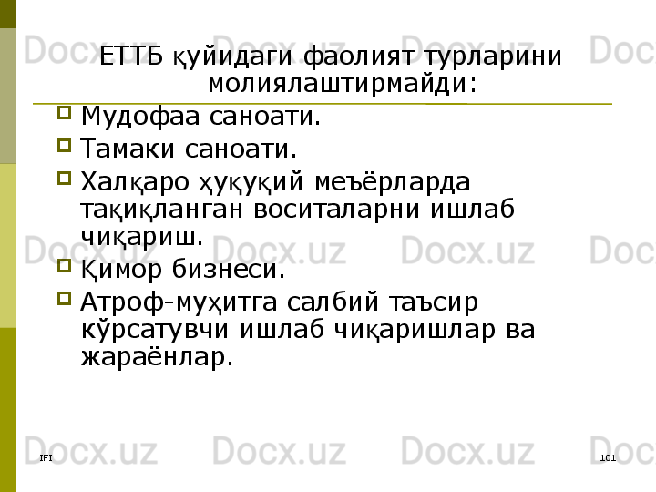 IFI 101ЕТТБ  уйидаги фаолият турларини қ
молиялаштирмайди:
Мудофаа саноати.
Тамаки саноати.
Хал аро  у у ий меъёрларда 	
қ ҳ қ қ
та и ланган воситаларни ишлаб 	
қ қ
чи ариш.
қ
имор бизнеси.	
Қ
Атроф-му итга салбий таъсир 	
ҳ
кўрсатувчи ишлаб чи аришлар ва 	
қ
жараёнлар.