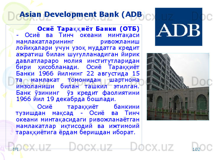 IFI 102Asian Development Bank ( ADB )
Осиё  Тара иёт  Банки  (ОТБ)қ қ  
-  Осиё  ва  Тинч  океани  минта аси 	
қ
мамлакатларининг  ривожланиш 
лойи алари  учун  узо   муддатга  кредит 	
ҳ қ
ажратиш  билан  шу улланадиган  йирик 	
ғ
давлатлараро  молия  институтларидан 
бири  исобланади.  Осиё  Тара иёт 	
ҳ ққ
Банки  1966  йилнинг  22  августида  15 
та  мамлакат  томонидан  шартнома 
имзоланиши  билан  ташкил  этилган. 
Банк  ўзининг    ўз  кредит  фаолиятини 
1966 йил 19 декабрда бошлади.
Осиё  тара иёт  банкини 	
ққ
тузишдан  ма сад  -  Осиё  ва  Тинч 	
қ
океани  минта асидаги  ривожланаётган 
қ
мамлакатлар  и тисодий  ва  ижтимоий 	
қ
тара иётига ёрдам беришдан иборат. 	
ққ    