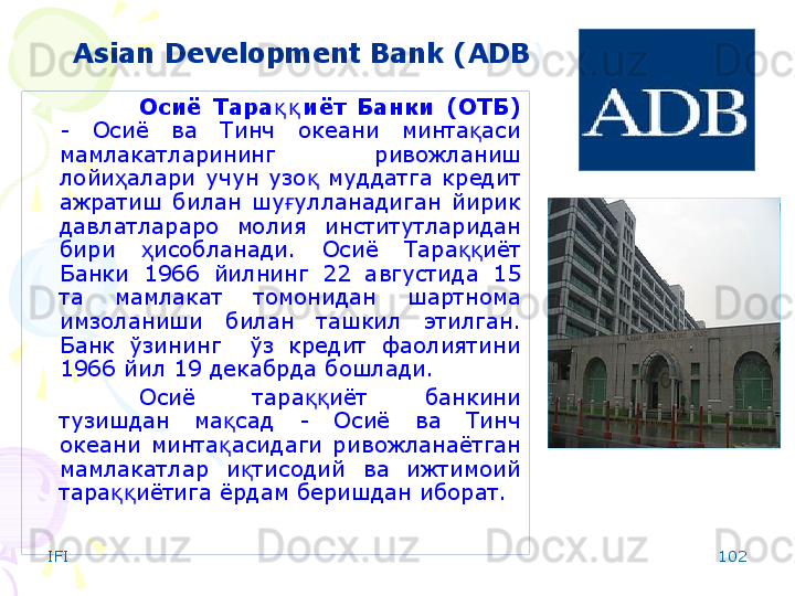 IFI 102Asian Development Bank ( ADB )
Осиё  Тара иёт  Банки  (ОТБ)қ қ  
-  Осиё  ва  Тинч  океани  минта аси 	
қ
мамлакатларининг  ривожланиш 
лойи алари  учун  узо   муддатга  кредит 	
ҳ қ
ажратиш  билан  шу улланадиган  йирик 	
ғ
давлатлараро  молия  институтларидан 
бири  исобланади.  Осиё  Тара иёт 	
ҳ ққ
Банки  1966  йилнинг  22  августида  15 
та  мамлакат  томонидан  шартнома 
имзоланиши  билан  ташкил  этилган. 
Банк  ўзининг    ўз  кредит  фаолиятини 
1966 йил 19 декабрда бошлади.
Осиё  тара иёт  банкини 	
ққ
тузишдан  ма сад  -  Осиё  ва  Тинч 	
қ
океани  минта асидаги  ривожланаётган 
қ
мамлакатлар  и тисодий  ва  ижтимоий 	
қ
тара иётига ёрдам беришдан иборат. 	
ққ
